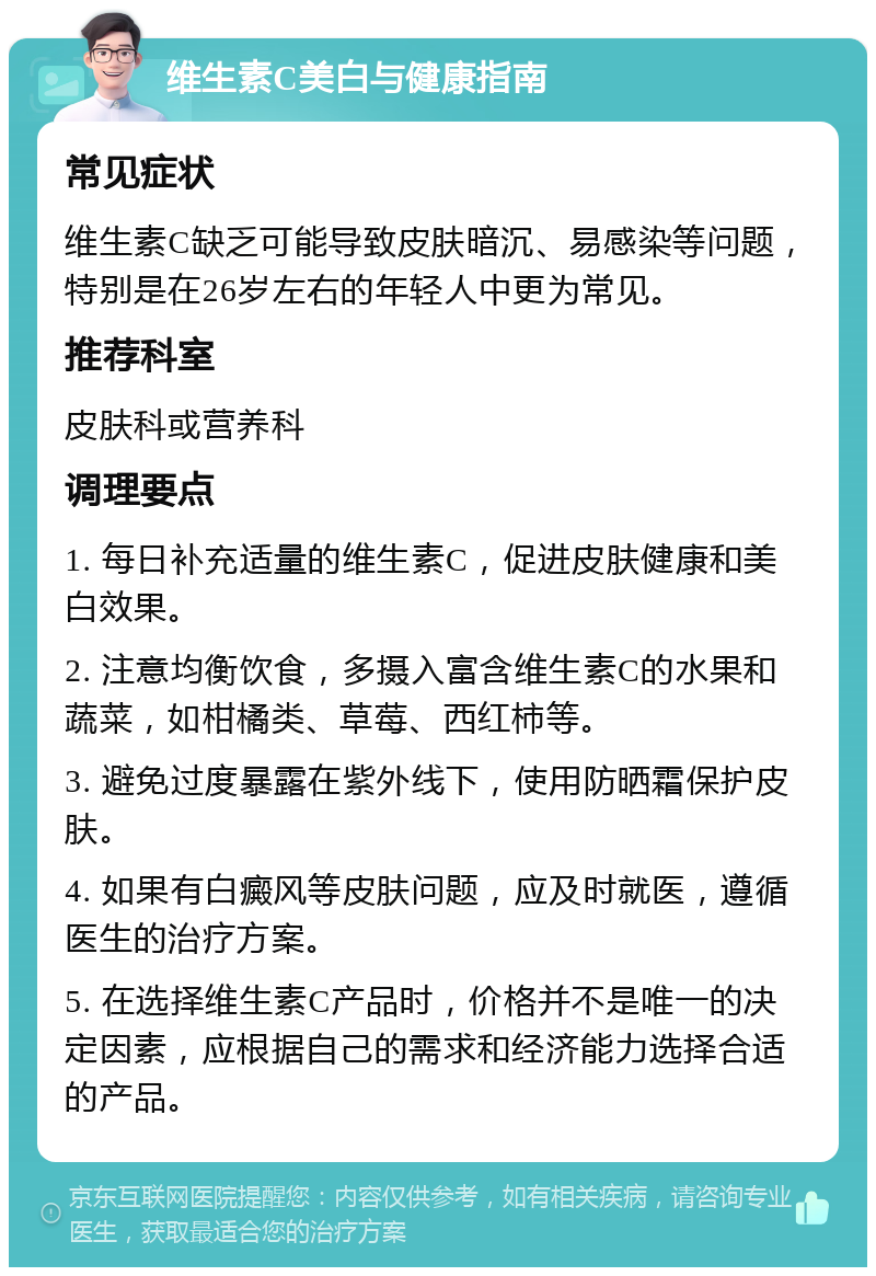 维生素C美白与健康指南 常见症状 维生素C缺乏可能导致皮肤暗沉、易感染等问题，特别是在26岁左右的年轻人中更为常见。 推荐科室 皮肤科或营养科 调理要点 1. 每日补充适量的维生素C，促进皮肤健康和美白效果。 2. 注意均衡饮食，多摄入富含维生素C的水果和蔬菜，如柑橘类、草莓、西红柿等。 3. 避免过度暴露在紫外线下，使用防晒霜保护皮肤。 4. 如果有白癜风等皮肤问题，应及时就医，遵循医生的治疗方案。 5. 在选择维生素C产品时，价格并不是唯一的决定因素，应根据自己的需求和经济能力选择合适的产品。