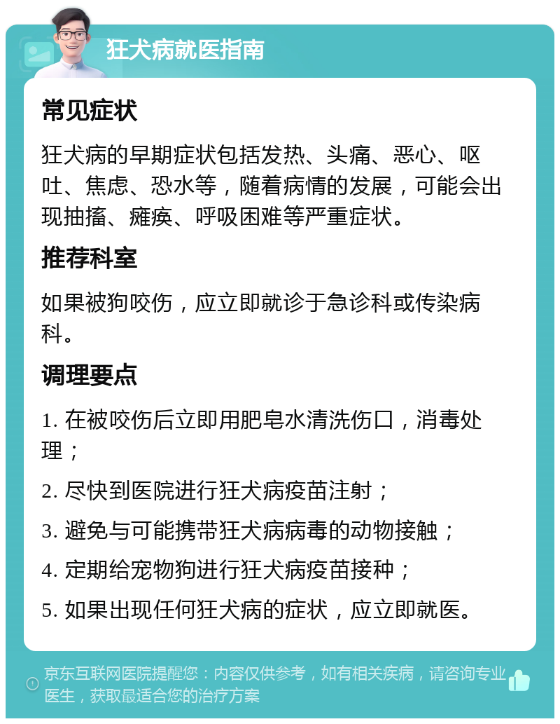 狂犬病就医指南 常见症状 狂犬病的早期症状包括发热、头痛、恶心、呕吐、焦虑、恐水等，随着病情的发展，可能会出现抽搐、瘫痪、呼吸困难等严重症状。 推荐科室 如果被狗咬伤，应立即就诊于急诊科或传染病科。 调理要点 1. 在被咬伤后立即用肥皂水清洗伤口，消毒处理； 2. 尽快到医院进行狂犬病疫苗注射； 3. 避免与可能携带狂犬病病毒的动物接触； 4. 定期给宠物狗进行狂犬病疫苗接种； 5. 如果出现任何狂犬病的症状，应立即就医。