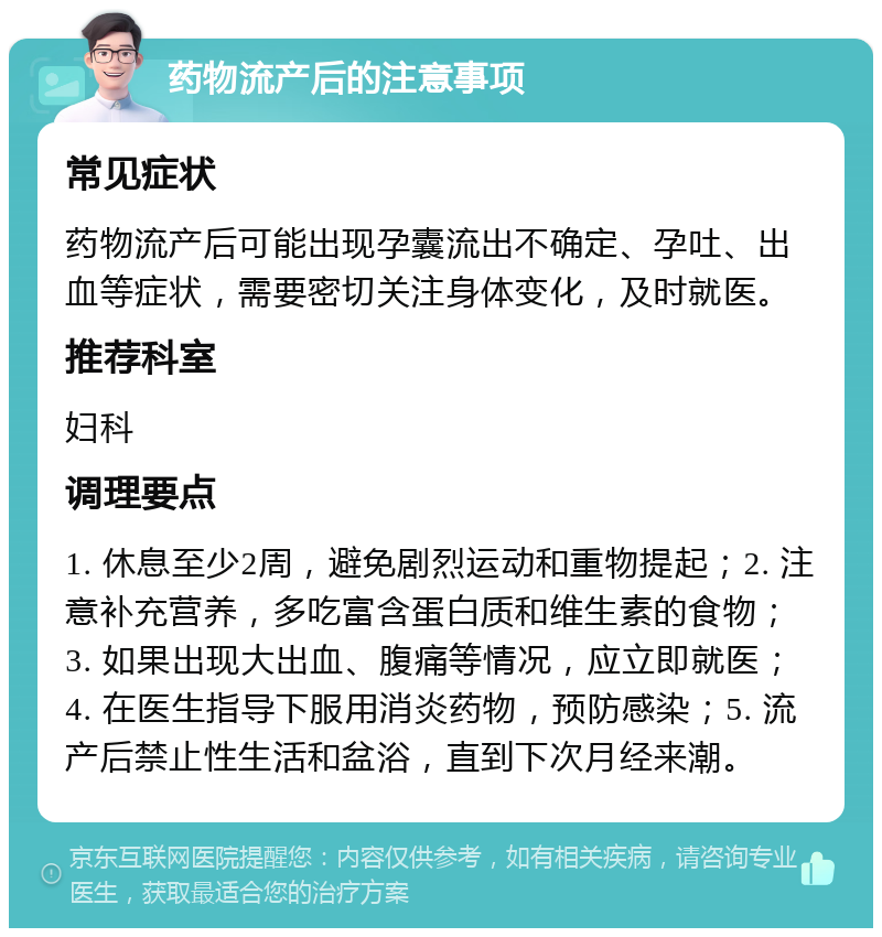 药物流产后的注意事项 常见症状 药物流产后可能出现孕囊流出不确定、孕吐、出血等症状，需要密切关注身体变化，及时就医。 推荐科室 妇科 调理要点 1. 休息至少2周，避免剧烈运动和重物提起；2. 注意补充营养，多吃富含蛋白质和维生素的食物；3. 如果出现大出血、腹痛等情况，应立即就医；4. 在医生指导下服用消炎药物，预防感染；5. 流产后禁止性生活和盆浴，直到下次月经来潮。