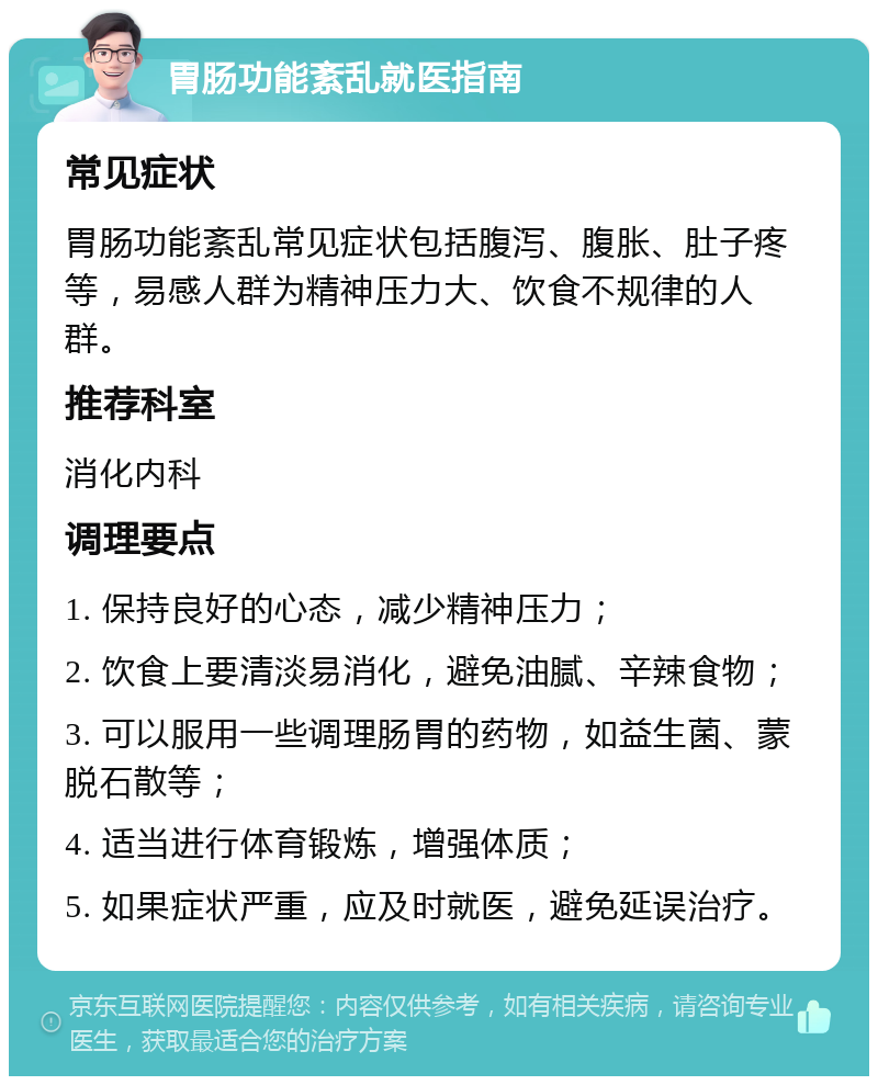 胃肠功能紊乱就医指南 常见症状 胃肠功能紊乱常见症状包括腹泻、腹胀、肚子疼等，易感人群为精神压力大、饮食不规律的人群。 推荐科室 消化内科 调理要点 1. 保持良好的心态，减少精神压力； 2. 饮食上要清淡易消化，避免油腻、辛辣食物； 3. 可以服用一些调理肠胃的药物，如益生菌、蒙脱石散等； 4. 适当进行体育锻炼，增强体质； 5. 如果症状严重，应及时就医，避免延误治疗。