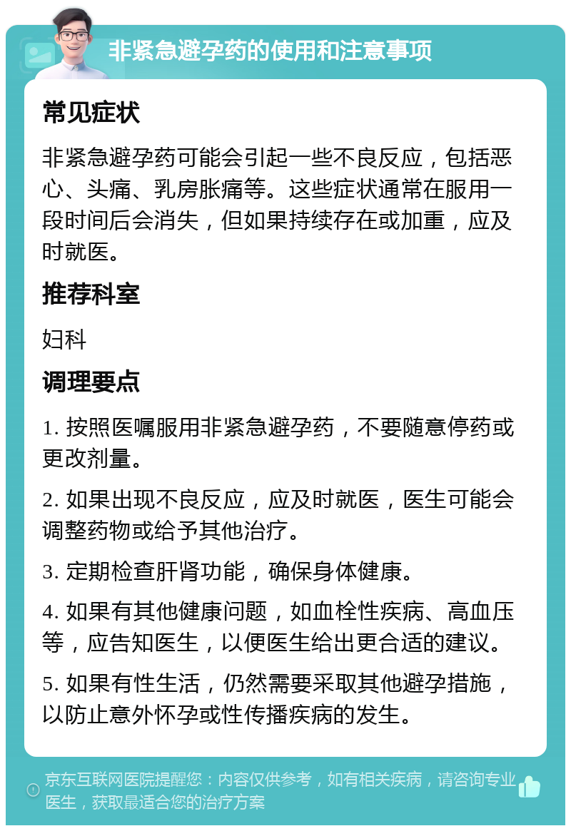 非紧急避孕药的使用和注意事项 常见症状 非紧急避孕药可能会引起一些不良反应，包括恶心、头痛、乳房胀痛等。这些症状通常在服用一段时间后会消失，但如果持续存在或加重，应及时就医。 推荐科室 妇科 调理要点 1. 按照医嘱服用非紧急避孕药，不要随意停药或更改剂量。 2. 如果出现不良反应，应及时就医，医生可能会调整药物或给予其他治疗。 3. 定期检查肝肾功能，确保身体健康。 4. 如果有其他健康问题，如血栓性疾病、高血压等，应告知医生，以便医生给出更合适的建议。 5. 如果有性生活，仍然需要采取其他避孕措施，以防止意外怀孕或性传播疾病的发生。