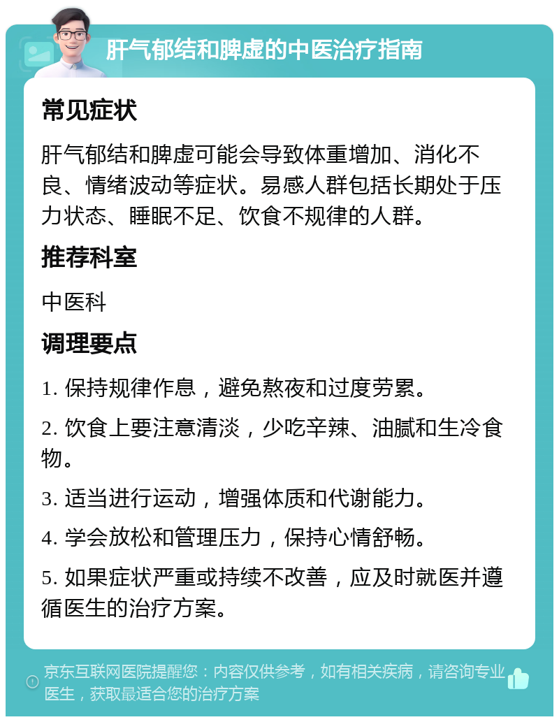 肝气郁结和脾虚的中医治疗指南 常见症状 肝气郁结和脾虚可能会导致体重增加、消化不良、情绪波动等症状。易感人群包括长期处于压力状态、睡眠不足、饮食不规律的人群。 推荐科室 中医科 调理要点 1. 保持规律作息，避免熬夜和过度劳累。 2. 饮食上要注意清淡，少吃辛辣、油腻和生冷食物。 3. 适当进行运动，增强体质和代谢能力。 4. 学会放松和管理压力，保持心情舒畅。 5. 如果症状严重或持续不改善，应及时就医并遵循医生的治疗方案。