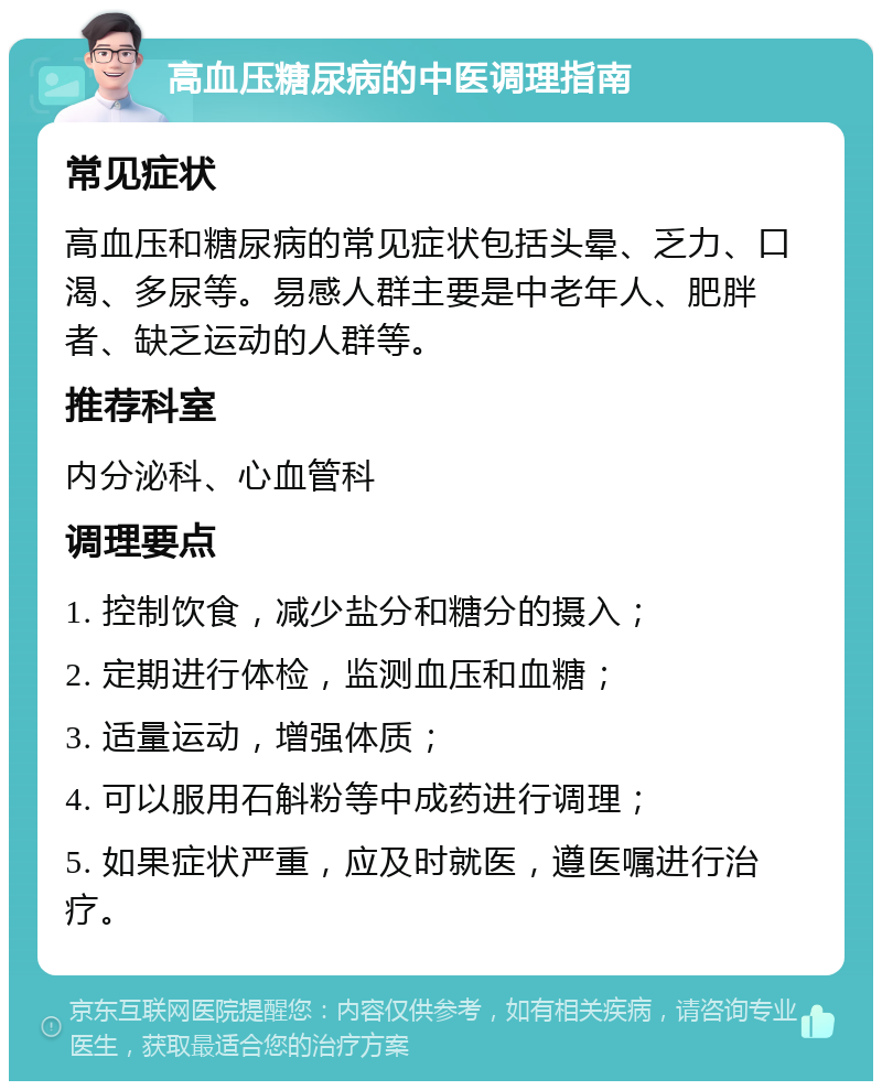 高血压糖尿病的中医调理指南 常见症状 高血压和糖尿病的常见症状包括头晕、乏力、口渴、多尿等。易感人群主要是中老年人、肥胖者、缺乏运动的人群等。 推荐科室 内分泌科、心血管科 调理要点 1. 控制饮食，减少盐分和糖分的摄入； 2. 定期进行体检，监测血压和血糖； 3. 适量运动，增强体质； 4. 可以服用石斛粉等中成药进行调理； 5. 如果症状严重，应及时就医，遵医嘱进行治疗。