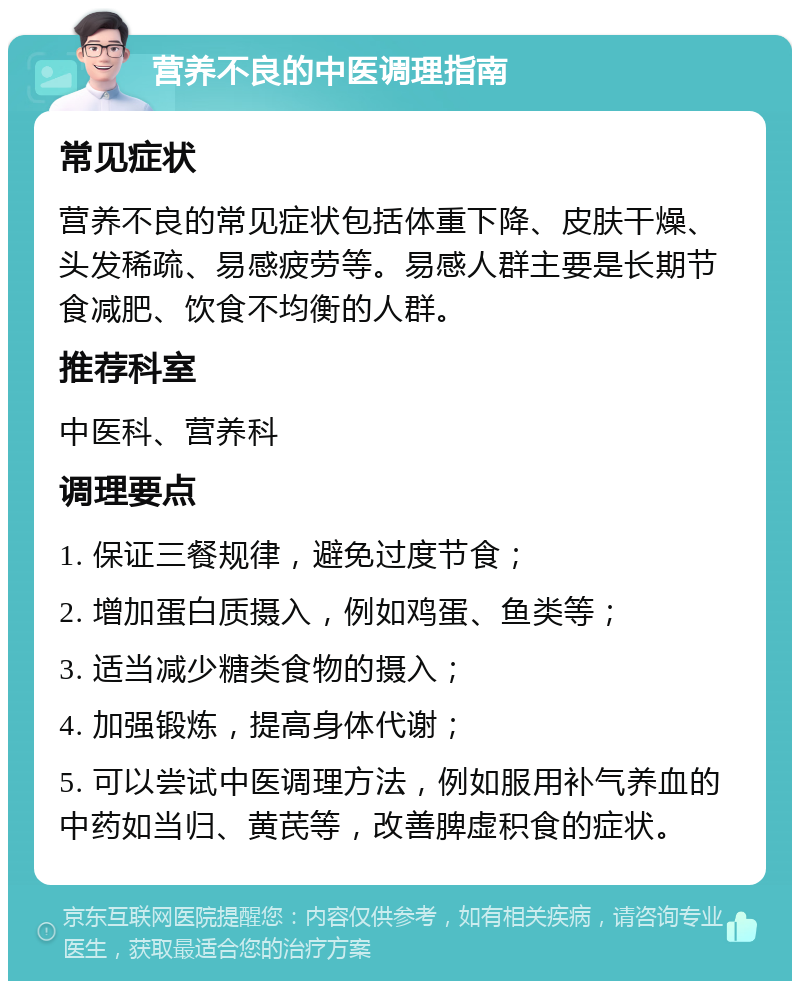 营养不良的中医调理指南 常见症状 营养不良的常见症状包括体重下降、皮肤干燥、头发稀疏、易感疲劳等。易感人群主要是长期节食减肥、饮食不均衡的人群。 推荐科室 中医科、营养科 调理要点 1. 保证三餐规律，避免过度节食； 2. 增加蛋白质摄入，例如鸡蛋、鱼类等； 3. 适当减少糖类食物的摄入； 4. 加强锻炼，提高身体代谢； 5. 可以尝试中医调理方法，例如服用补气养血的中药如当归、黄芪等，改善脾虚积食的症状。