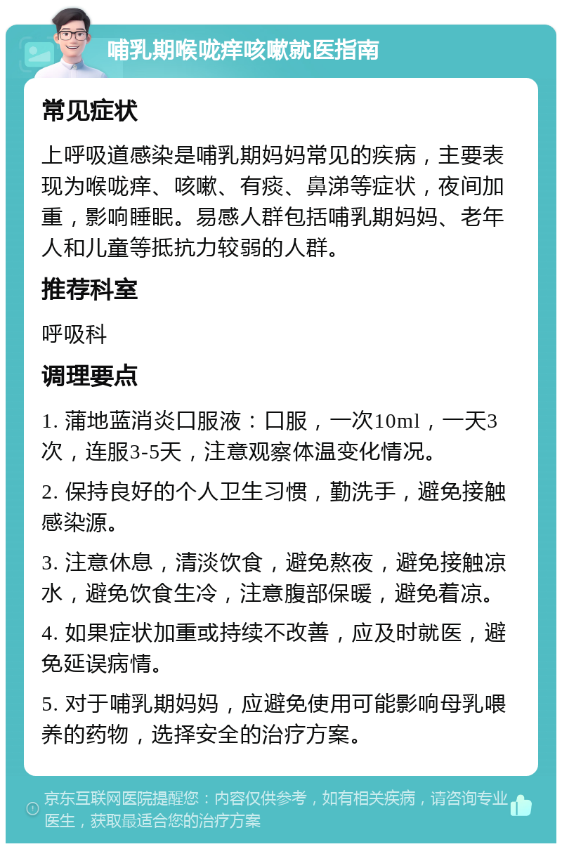 哺乳期喉咙痒咳嗽就医指南 常见症状 上呼吸道感染是哺乳期妈妈常见的疾病，主要表现为喉咙痒、咳嗽、有痰、鼻涕等症状，夜间加重，影响睡眠。易感人群包括哺乳期妈妈、老年人和儿童等抵抗力较弱的人群。 推荐科室 呼吸科 调理要点 1. 蒲地蓝消炎口服液：口服，一次10ml，一天3次，连服3-5天，注意观察体温变化情况。 2. 保持良好的个人卫生习惯，勤洗手，避免接触感染源。 3. 注意休息，清淡饮食，避免熬夜，避免接触凉水，避免饮食生冷，注意腹部保暖，避免着凉。 4. 如果症状加重或持续不改善，应及时就医，避免延误病情。 5. 对于哺乳期妈妈，应避免使用可能影响母乳喂养的药物，选择安全的治疗方案。