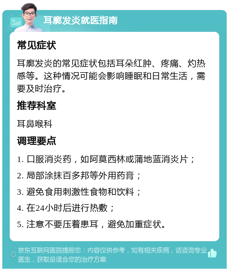 耳廓发炎就医指南 常见症状 耳廓发炎的常见症状包括耳朵红肿、疼痛、灼热感等。这种情况可能会影响睡眠和日常生活，需要及时治疗。 推荐科室 耳鼻喉科 调理要点 1. 口服消炎药，如阿莫西林或蒲地蓝消炎片； 2. 局部涂抹百多邦等外用药膏； 3. 避免食用刺激性食物和饮料； 4. 在24小时后进行热敷； 5. 注意不要压着患耳，避免加重症状。