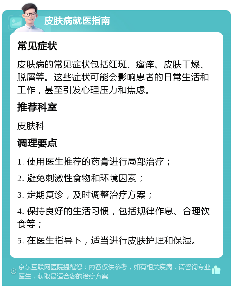 皮肤病就医指南 常见症状 皮肤病的常见症状包括红斑、瘙痒、皮肤干燥、脱屑等。这些症状可能会影响患者的日常生活和工作，甚至引发心理压力和焦虑。 推荐科室 皮肤科 调理要点 1. 使用医生推荐的药膏进行局部治疗； 2. 避免刺激性食物和环境因素； 3. 定期复诊，及时调整治疗方案； 4. 保持良好的生活习惯，包括规律作息、合理饮食等； 5. 在医生指导下，适当进行皮肤护理和保湿。