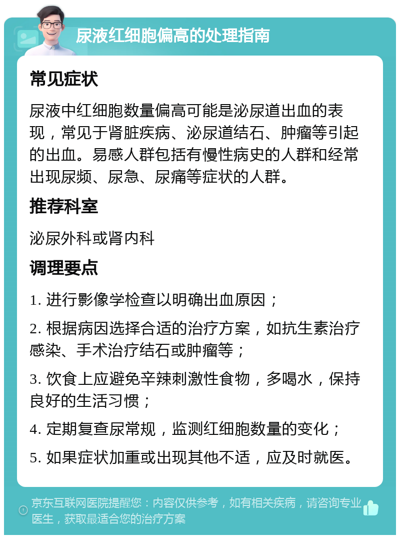 尿液红细胞偏高的处理指南 常见症状 尿液中红细胞数量偏高可能是泌尿道出血的表现，常见于肾脏疾病、泌尿道结石、肿瘤等引起的出血。易感人群包括有慢性病史的人群和经常出现尿频、尿急、尿痛等症状的人群。 推荐科室 泌尿外科或肾内科 调理要点 1. 进行影像学检查以明确出血原因； 2. 根据病因选择合适的治疗方案，如抗生素治疗感染、手术治疗结石或肿瘤等； 3. 饮食上应避免辛辣刺激性食物，多喝水，保持良好的生活习惯； 4. 定期复查尿常规，监测红细胞数量的变化； 5. 如果症状加重或出现其他不适，应及时就医。