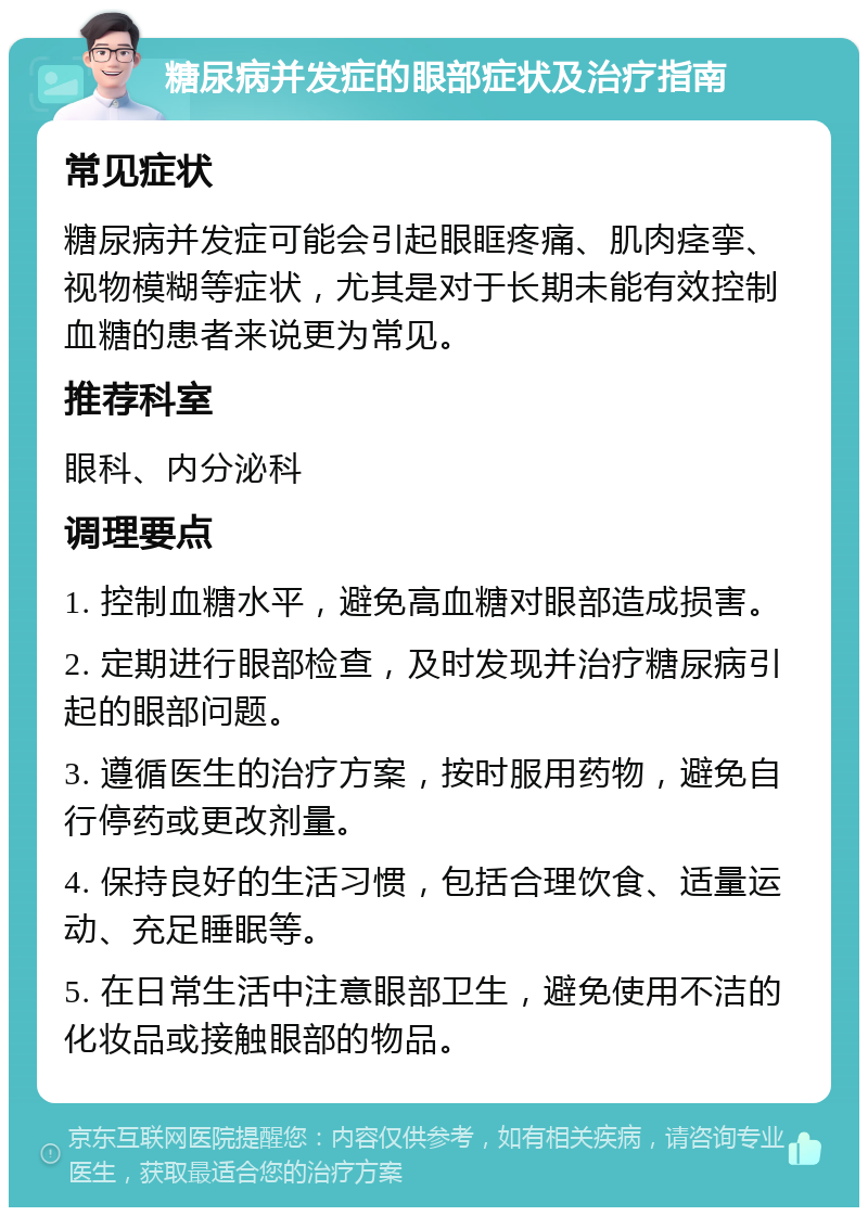 糖尿病并发症的眼部症状及治疗指南 常见症状 糖尿病并发症可能会引起眼眶疼痛、肌肉痉挛、视物模糊等症状，尤其是对于长期未能有效控制血糖的患者来说更为常见。 推荐科室 眼科、内分泌科 调理要点 1. 控制血糖水平，避免高血糖对眼部造成损害。 2. 定期进行眼部检查，及时发现并治疗糖尿病引起的眼部问题。 3. 遵循医生的治疗方案，按时服用药物，避免自行停药或更改剂量。 4. 保持良好的生活习惯，包括合理饮食、适量运动、充足睡眠等。 5. 在日常生活中注意眼部卫生，避免使用不洁的化妆品或接触眼部的物品。