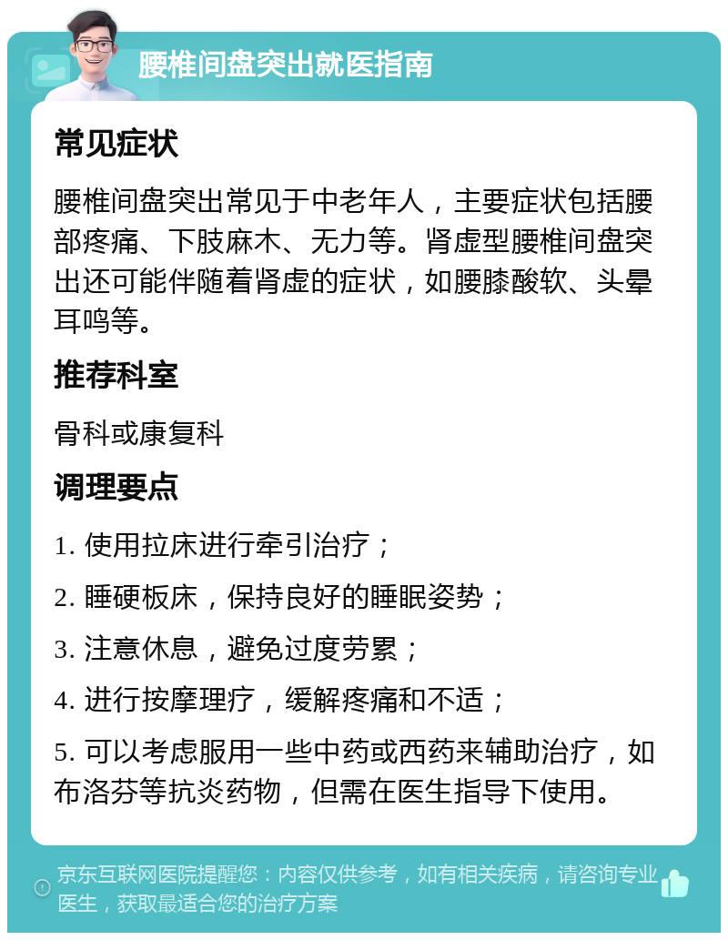 腰椎间盘突出就医指南 常见症状 腰椎间盘突出常见于中老年人，主要症状包括腰部疼痛、下肢麻木、无力等。肾虚型腰椎间盘突出还可能伴随着肾虚的症状，如腰膝酸软、头晕耳鸣等。 推荐科室 骨科或康复科 调理要点 1. 使用拉床进行牵引治疗； 2. 睡硬板床，保持良好的睡眠姿势； 3. 注意休息，避免过度劳累； 4. 进行按摩理疗，缓解疼痛和不适； 5. 可以考虑服用一些中药或西药来辅助治疗，如布洛芬等抗炎药物，但需在医生指导下使用。