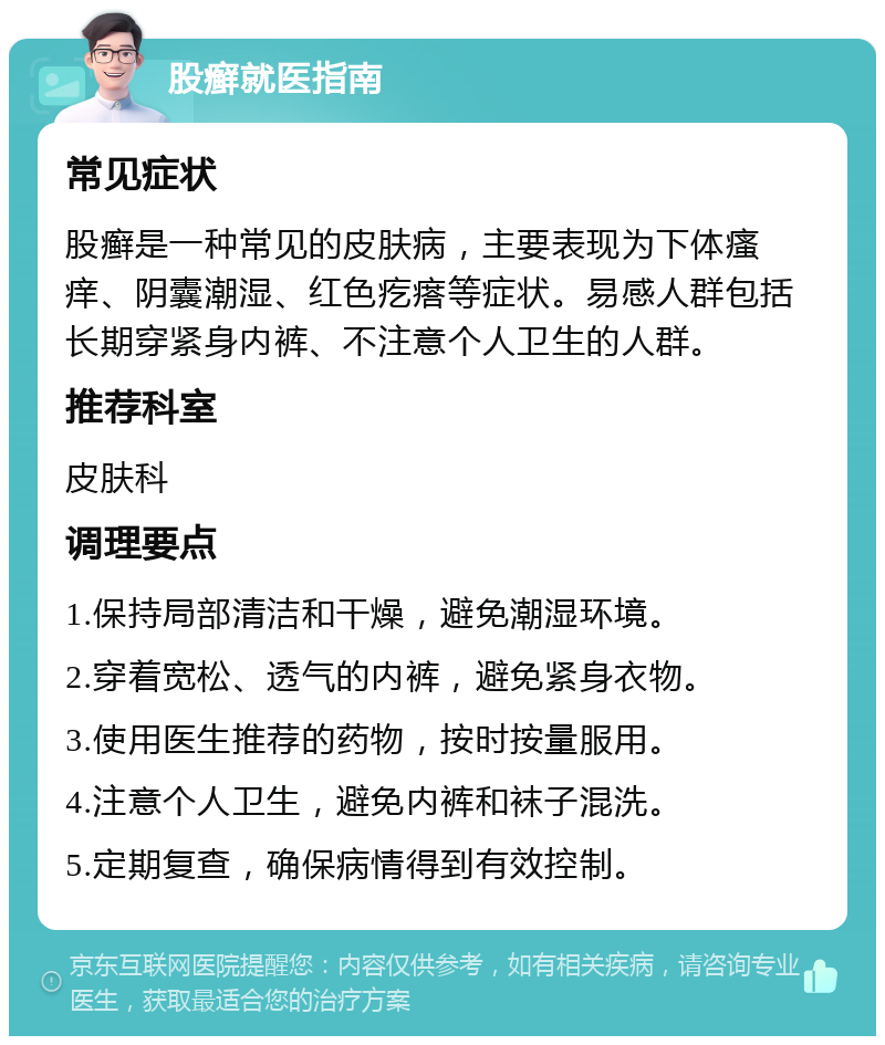 股癣就医指南 常见症状 股癣是一种常见的皮肤病，主要表现为下体瘙痒、阴囊潮湿、红色疙瘩等症状。易感人群包括长期穿紧身内裤、不注意个人卫生的人群。 推荐科室 皮肤科 调理要点 1.保持局部清洁和干燥，避免潮湿环境。 2.穿着宽松、透气的内裤，避免紧身衣物。 3.使用医生推荐的药物，按时按量服用。 4.注意个人卫生，避免内裤和袜子混洗。 5.定期复查，确保病情得到有效控制。