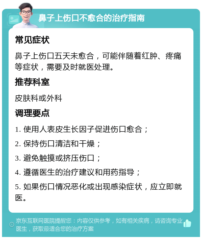 鼻子上伤口不愈合的治疗指南 常见症状 鼻子上伤口五天未愈合，可能伴随着红肿、疼痛等症状，需要及时就医处理。 推荐科室 皮肤科或外科 调理要点 1. 使用人表皮生长因子促进伤口愈合； 2. 保持伤口清洁和干燥； 3. 避免触摸或挤压伤口； 4. 遵循医生的治疗建议和用药指导； 5. 如果伤口情况恶化或出现感染症状，应立即就医。