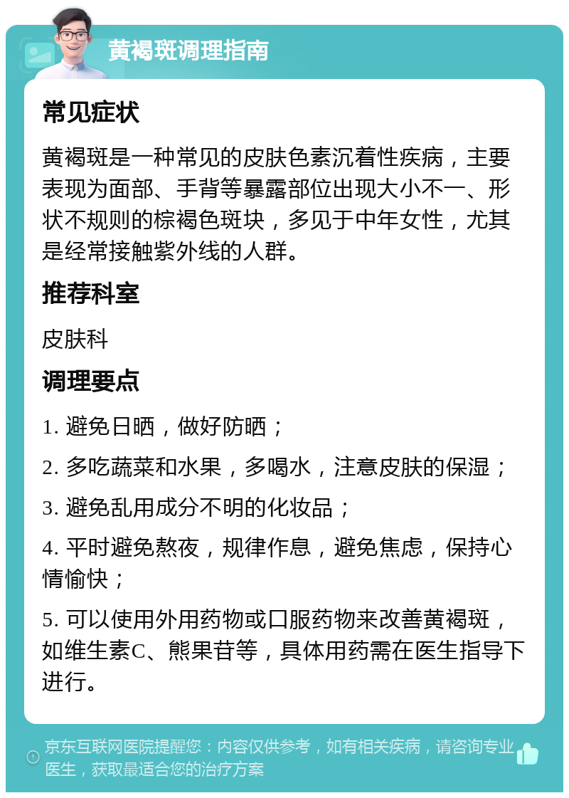 黄褐斑调理指南 常见症状 黄褐斑是一种常见的皮肤色素沉着性疾病，主要表现为面部、手背等暴露部位出现大小不一、形状不规则的棕褐色斑块，多见于中年女性，尤其是经常接触紫外线的人群。 推荐科室 皮肤科 调理要点 1. 避免日晒，做好防晒； 2. 多吃蔬菜和水果，多喝水，注意皮肤的保湿； 3. 避免乱用成分不明的化妆品； 4. 平时避免熬夜，规律作息，避免焦虑，保持心情愉快； 5. 可以使用外用药物或口服药物来改善黄褐斑，如维生素C、熊果苷等，具体用药需在医生指导下进行。