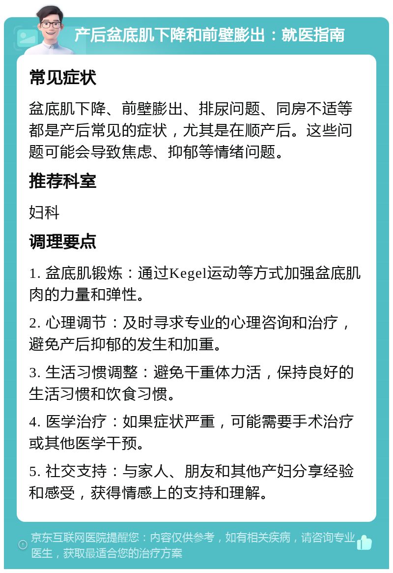 产后盆底肌下降和前壁膨出：就医指南 常见症状 盆底肌下降、前壁膨出、排尿问题、同房不适等都是产后常见的症状，尤其是在顺产后。这些问题可能会导致焦虑、抑郁等情绪问题。 推荐科室 妇科 调理要点 1. 盆底肌锻炼：通过Kegel运动等方式加强盆底肌肉的力量和弹性。 2. 心理调节：及时寻求专业的心理咨询和治疗，避免产后抑郁的发生和加重。 3. 生活习惯调整：避免干重体力活，保持良好的生活习惯和饮食习惯。 4. 医学治疗：如果症状严重，可能需要手术治疗或其他医学干预。 5. 社交支持：与家人、朋友和其他产妇分享经验和感受，获得情感上的支持和理解。