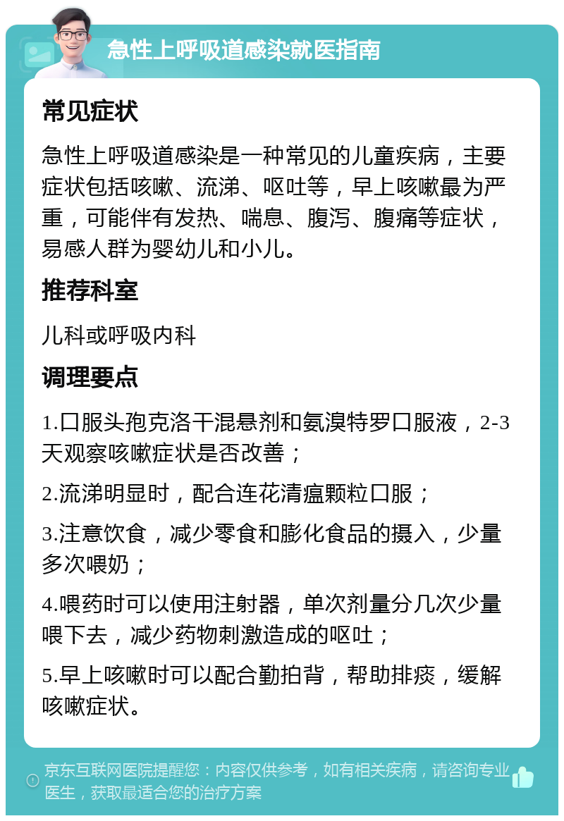 急性上呼吸道感染就医指南 常见症状 急性上呼吸道感染是一种常见的儿童疾病，主要症状包括咳嗽、流涕、呕吐等，早上咳嗽最为严重，可能伴有发热、喘息、腹泻、腹痛等症状，易感人群为婴幼儿和小儿。 推荐科室 儿科或呼吸内科 调理要点 1.口服头孢克洛干混悬剂和氨溴特罗口服液，2-3天观察咳嗽症状是否改善； 2.流涕明显时，配合连花清瘟颗粒口服； 3.注意饮食，减少零食和膨化食品的摄入，少量多次喂奶； 4.喂药时可以使用注射器，单次剂量分几次少量喂下去，减少药物刺激造成的呕吐； 5.早上咳嗽时可以配合勤拍背，帮助排痰，缓解咳嗽症状。