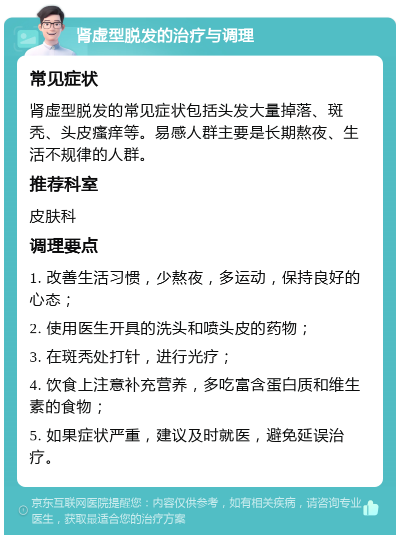 肾虚型脱发的治疗与调理 常见症状 肾虚型脱发的常见症状包括头发大量掉落、斑秃、头皮瘙痒等。易感人群主要是长期熬夜、生活不规律的人群。 推荐科室 皮肤科 调理要点 1. 改善生活习惯，少熬夜，多运动，保持良好的心态； 2. 使用医生开具的洗头和喷头皮的药物； 3. 在斑秃处打针，进行光疗； 4. 饮食上注意补充营养，多吃富含蛋白质和维生素的食物； 5. 如果症状严重，建议及时就医，避免延误治疗。