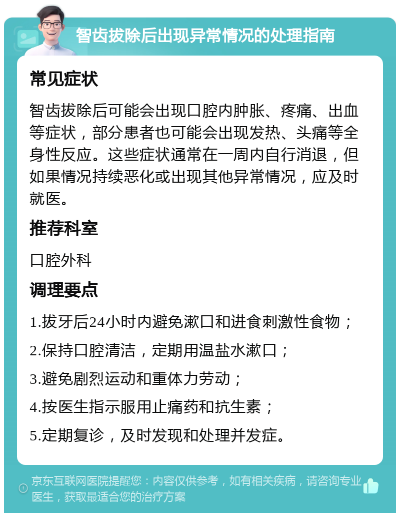 智齿拔除后出现异常情况的处理指南 常见症状 智齿拔除后可能会出现口腔内肿胀、疼痛、出血等症状，部分患者也可能会出现发热、头痛等全身性反应。这些症状通常在一周内自行消退，但如果情况持续恶化或出现其他异常情况，应及时就医。 推荐科室 口腔外科 调理要点 1.拔牙后24小时内避免漱口和进食刺激性食物； 2.保持口腔清洁，定期用温盐水漱口； 3.避免剧烈运动和重体力劳动； 4.按医生指示服用止痛药和抗生素； 5.定期复诊，及时发现和处理并发症。