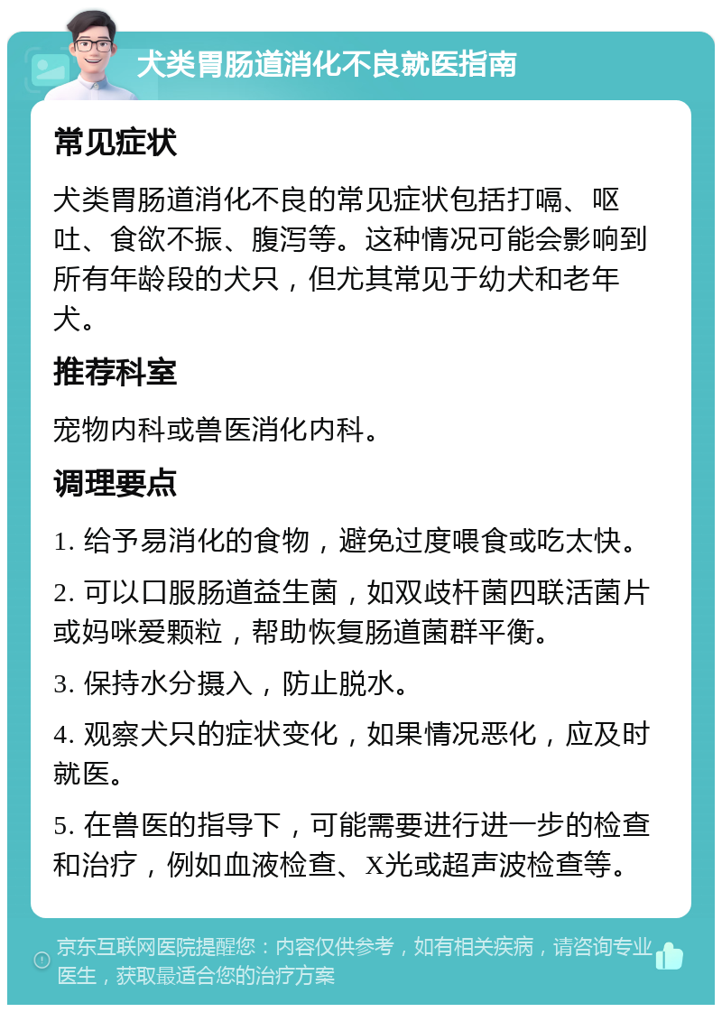 犬类胃肠道消化不良就医指南 常见症状 犬类胃肠道消化不良的常见症状包括打嗝、呕吐、食欲不振、腹泻等。这种情况可能会影响到所有年龄段的犬只，但尤其常见于幼犬和老年犬。 推荐科室 宠物内科或兽医消化内科。 调理要点 1. 给予易消化的食物，避免过度喂食或吃太快。 2. 可以口服肠道益生菌，如双歧杆菌四联活菌片或妈咪爱颗粒，帮助恢复肠道菌群平衡。 3. 保持水分摄入，防止脱水。 4. 观察犬只的症状变化，如果情况恶化，应及时就医。 5. 在兽医的指导下，可能需要进行进一步的检查和治疗，例如血液检查、X光或超声波检查等。