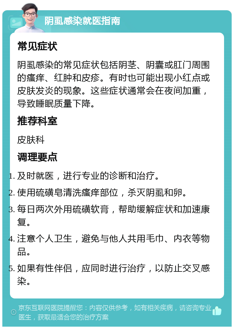 阴虱感染就医指南 常见症状 阴虱感染的常见症状包括阴茎、阴囊或肛门周围的瘙痒、红肿和皮疹。有时也可能出现小红点或皮肤发炎的现象。这些症状通常会在夜间加重，导致睡眠质量下降。 推荐科室 皮肤科 调理要点 及时就医，进行专业的诊断和治疗。 使用硫磺皂清洗瘙痒部位，杀灭阴虱和卵。 每日两次外用硫磺软膏，帮助缓解症状和加速康复。 注意个人卫生，避免与他人共用毛巾、内衣等物品。 如果有性伴侣，应同时进行治疗，以防止交叉感染。