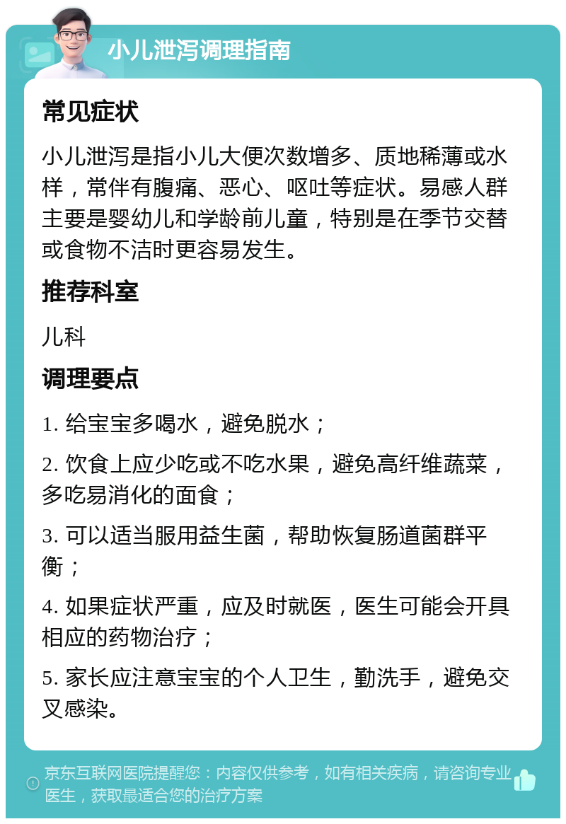 小儿泄泻调理指南 常见症状 小儿泄泻是指小儿大便次数增多、质地稀薄或水样，常伴有腹痛、恶心、呕吐等症状。易感人群主要是婴幼儿和学龄前儿童，特别是在季节交替或食物不洁时更容易发生。 推荐科室 儿科 调理要点 1. 给宝宝多喝水，避免脱水； 2. 饮食上应少吃或不吃水果，避免高纤维蔬菜，多吃易消化的面食； 3. 可以适当服用益生菌，帮助恢复肠道菌群平衡； 4. 如果症状严重，应及时就医，医生可能会开具相应的药物治疗； 5. 家长应注意宝宝的个人卫生，勤洗手，避免交叉感染。