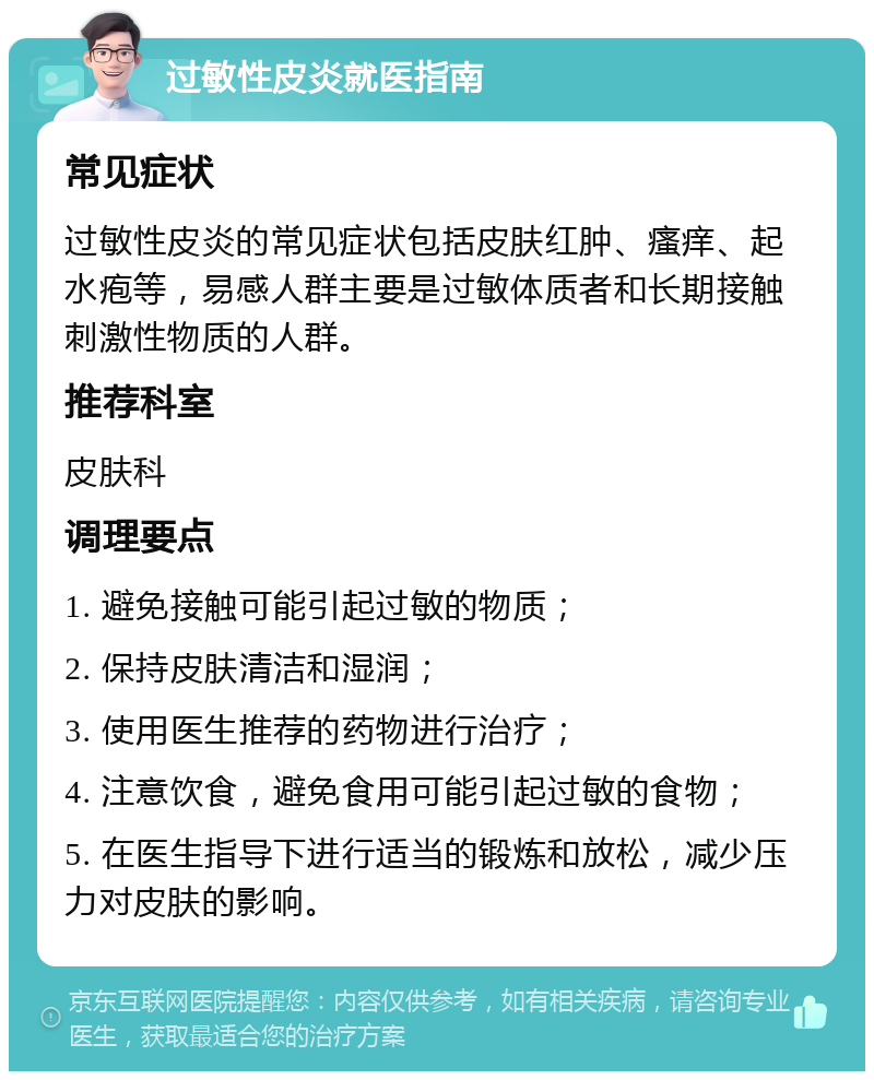 过敏性皮炎就医指南 常见症状 过敏性皮炎的常见症状包括皮肤红肿、瘙痒、起水疱等，易感人群主要是过敏体质者和长期接触刺激性物质的人群。 推荐科室 皮肤科 调理要点 1. 避免接触可能引起过敏的物质； 2. 保持皮肤清洁和湿润； 3. 使用医生推荐的药物进行治疗； 4. 注意饮食，避免食用可能引起过敏的食物； 5. 在医生指导下进行适当的锻炼和放松，减少压力对皮肤的影响。