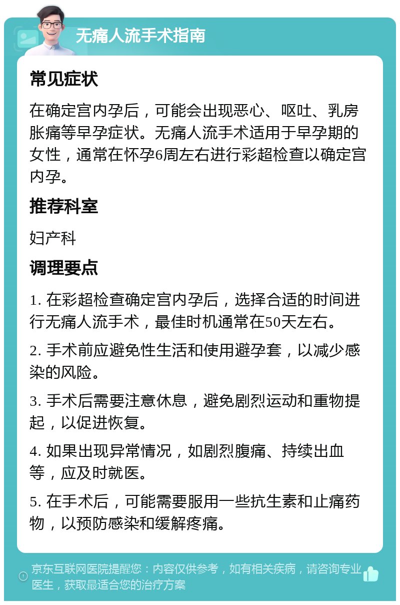 无痛人流手术指南 常见症状 在确定宫内孕后，可能会出现恶心、呕吐、乳房胀痛等早孕症状。无痛人流手术适用于早孕期的女性，通常在怀孕6周左右进行彩超检查以确定宫内孕。 推荐科室 妇产科 调理要点 1. 在彩超检查确定宫内孕后，选择合适的时间进行无痛人流手术，最佳时机通常在50天左右。 2. 手术前应避免性生活和使用避孕套，以减少感染的风险。 3. 手术后需要注意休息，避免剧烈运动和重物提起，以促进恢复。 4. 如果出现异常情况，如剧烈腹痛、持续出血等，应及时就医。 5. 在手术后，可能需要服用一些抗生素和止痛药物，以预防感染和缓解疼痛。