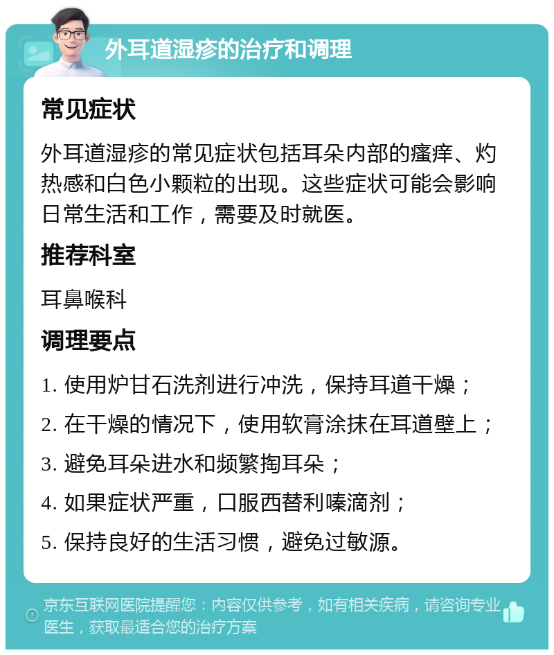 外耳道湿疹的治疗和调理 常见症状 外耳道湿疹的常见症状包括耳朵内部的瘙痒、灼热感和白色小颗粒的出现。这些症状可能会影响日常生活和工作，需要及时就医。 推荐科室 耳鼻喉科 调理要点 1. 使用炉甘石洗剂进行冲洗，保持耳道干燥； 2. 在干燥的情况下，使用软膏涂抹在耳道壁上； 3. 避免耳朵进水和频繁掏耳朵； 4. 如果症状严重，口服西替利嗪滴剂； 5. 保持良好的生活习惯，避免过敏源。