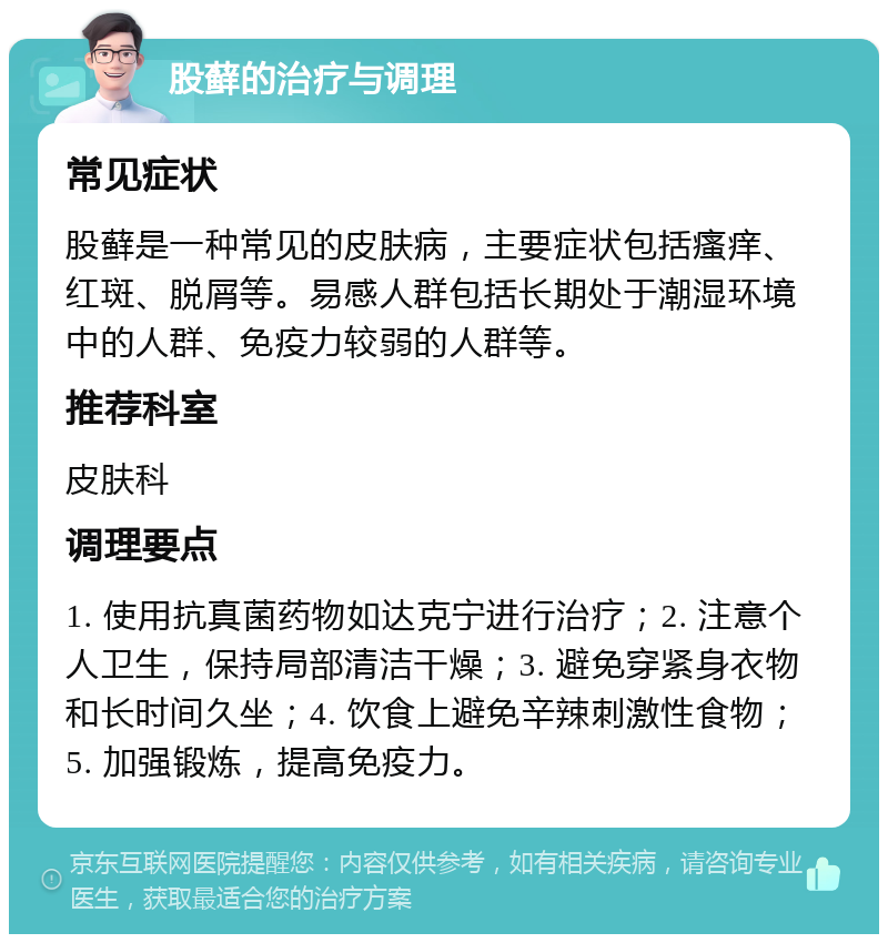 股藓的治疗与调理 常见症状 股藓是一种常见的皮肤病，主要症状包括瘙痒、红斑、脱屑等。易感人群包括长期处于潮湿环境中的人群、免疫力较弱的人群等。 推荐科室 皮肤科 调理要点 1. 使用抗真菌药物如达克宁进行治疗；2. 注意个人卫生，保持局部清洁干燥；3. 避免穿紧身衣物和长时间久坐；4. 饮食上避免辛辣刺激性食物；5. 加强锻炼，提高免疫力。