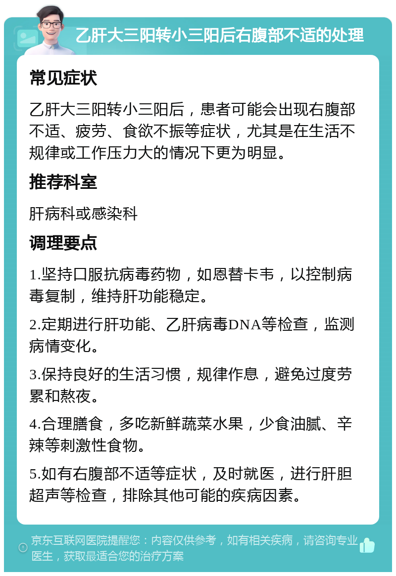 乙肝大三阳转小三阳后右腹部不适的处理 常见症状 乙肝大三阳转小三阳后，患者可能会出现右腹部不适、疲劳、食欲不振等症状，尤其是在生活不规律或工作压力大的情况下更为明显。 推荐科室 肝病科或感染科 调理要点 1.坚持口服抗病毒药物，如恩替卡韦，以控制病毒复制，维持肝功能稳定。 2.定期进行肝功能、乙肝病毒DNA等检查，监测病情变化。 3.保持良好的生活习惯，规律作息，避免过度劳累和熬夜。 4.合理膳食，多吃新鲜蔬菜水果，少食油腻、辛辣等刺激性食物。 5.如有右腹部不适等症状，及时就医，进行肝胆超声等检查，排除其他可能的疾病因素。