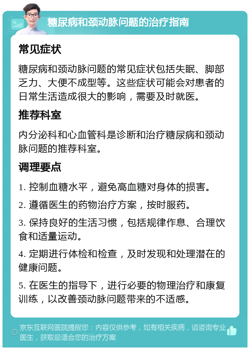 糖尿病和颈动脉问题的治疗指南 常见症状 糖尿病和颈动脉问题的常见症状包括失眠、脚部乏力、大便不成型等。这些症状可能会对患者的日常生活造成很大的影响，需要及时就医。 推荐科室 内分泌科和心血管科是诊断和治疗糖尿病和颈动脉问题的推荐科室。 调理要点 1. 控制血糖水平，避免高血糖对身体的损害。 2. 遵循医生的药物治疗方案，按时服药。 3. 保持良好的生活习惯，包括规律作息、合理饮食和适量运动。 4. 定期进行体检和检查，及时发现和处理潜在的健康问题。 5. 在医生的指导下，进行必要的物理治疗和康复训练，以改善颈动脉问题带来的不适感。