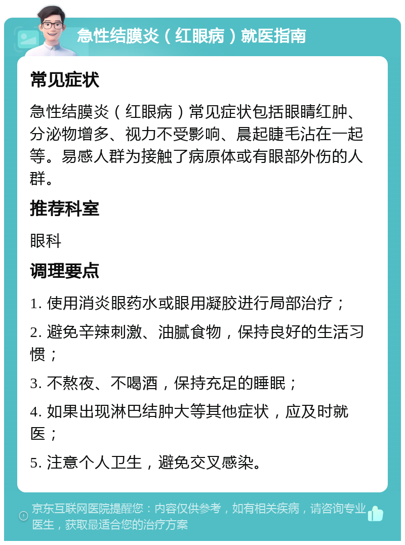 急性结膜炎（红眼病）就医指南 常见症状 急性结膜炎（红眼病）常见症状包括眼睛红肿、分泌物增多、视力不受影响、晨起睫毛沾在一起等。易感人群为接触了病原体或有眼部外伤的人群。 推荐科室 眼科 调理要点 1. 使用消炎眼药水或眼用凝胶进行局部治疗； 2. 避免辛辣刺激、油腻食物，保持良好的生活习惯； 3. 不熬夜、不喝酒，保持充足的睡眠； 4. 如果出现淋巴结肿大等其他症状，应及时就医； 5. 注意个人卫生，避免交叉感染。