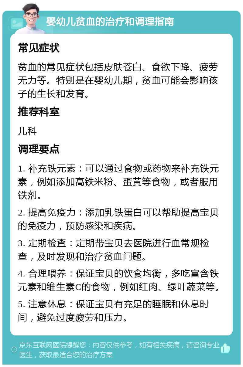 婴幼儿贫血的治疗和调理指南 常见症状 贫血的常见症状包括皮肤苍白、食欲下降、疲劳无力等。特别是在婴幼儿期，贫血可能会影响孩子的生长和发育。 推荐科室 儿科 调理要点 1. 补充铁元素：可以通过食物或药物来补充铁元素，例如添加高铁米粉、蛋黄等食物，或者服用铁剂。 2. 提高免疫力：添加乳铁蛋白可以帮助提高宝贝的免疫力，预防感染和疾病。 3. 定期检查：定期带宝贝去医院进行血常规检查，及时发现和治疗贫血问题。 4. 合理喂养：保证宝贝的饮食均衡，多吃富含铁元素和维生素C的食物，例如红肉、绿叶蔬菜等。 5. 注意休息：保证宝贝有充足的睡眠和休息时间，避免过度疲劳和压力。