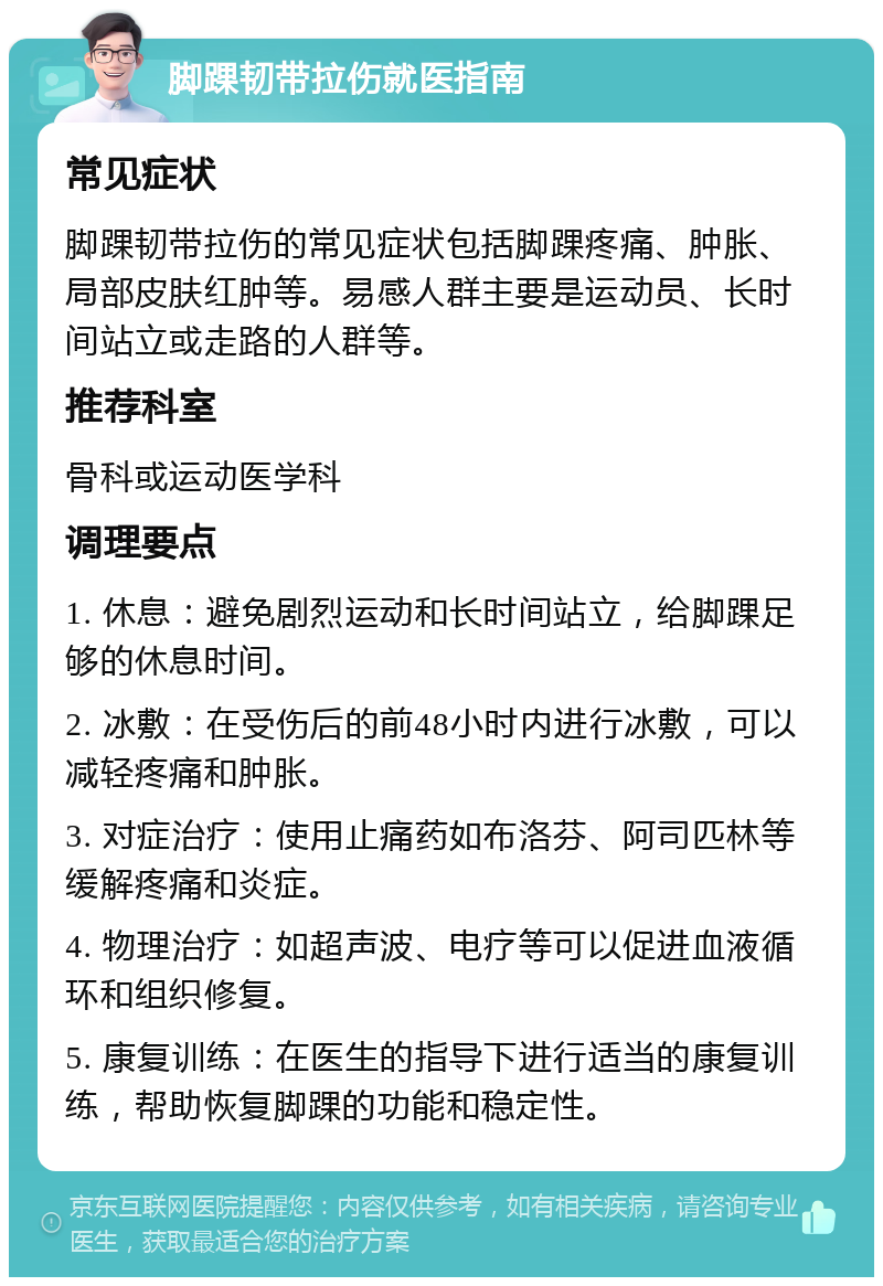 脚踝韧带拉伤就医指南 常见症状 脚踝韧带拉伤的常见症状包括脚踝疼痛、肿胀、局部皮肤红肿等。易感人群主要是运动员、长时间站立或走路的人群等。 推荐科室 骨科或运动医学科 调理要点 1. 休息：避免剧烈运动和长时间站立，给脚踝足够的休息时间。 2. 冰敷：在受伤后的前48小时内进行冰敷，可以减轻疼痛和肿胀。 3. 对症治疗：使用止痛药如布洛芬、阿司匹林等缓解疼痛和炎症。 4. 物理治疗：如超声波、电疗等可以促进血液循环和组织修复。 5. 康复训练：在医生的指导下进行适当的康复训练，帮助恢复脚踝的功能和稳定性。