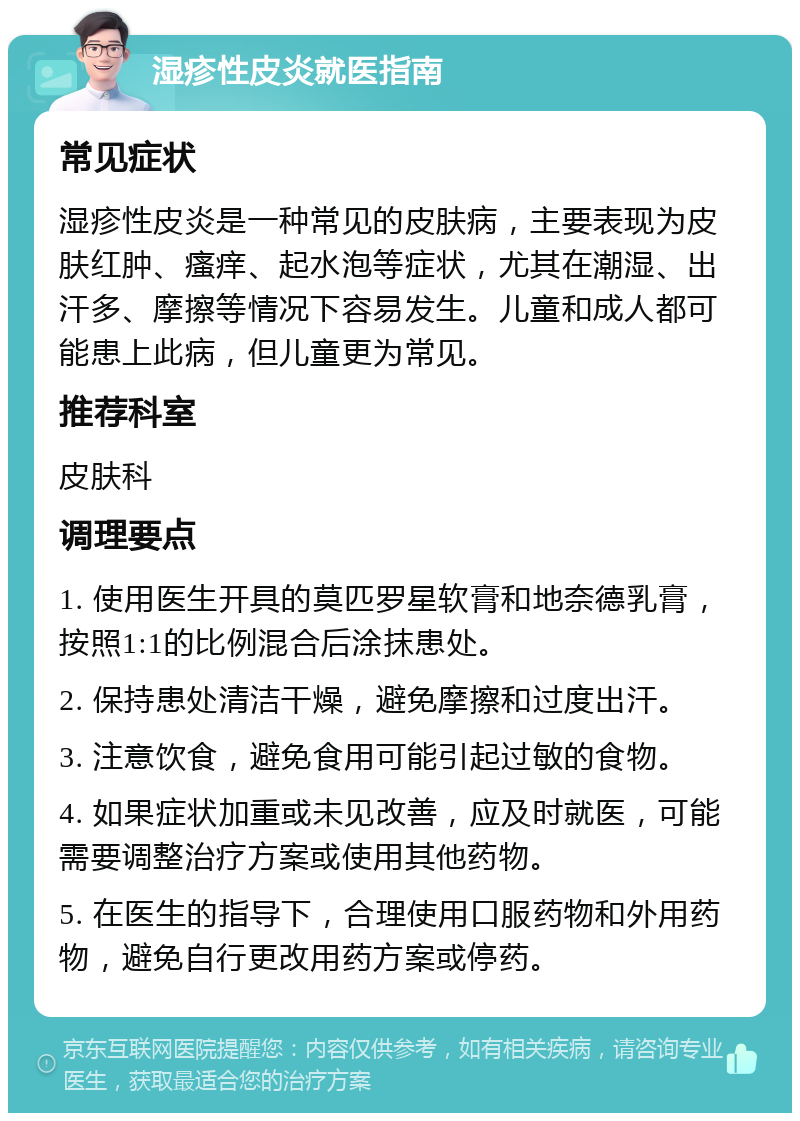 湿疹性皮炎就医指南 常见症状 湿疹性皮炎是一种常见的皮肤病，主要表现为皮肤红肿、瘙痒、起水泡等症状，尤其在潮湿、出汗多、摩擦等情况下容易发生。儿童和成人都可能患上此病，但儿童更为常见。 推荐科室 皮肤科 调理要点 1. 使用医生开具的莫匹罗星软膏和地奈德乳膏，按照1:1的比例混合后涂抹患处。 2. 保持患处清洁干燥，避免摩擦和过度出汗。 3. 注意饮食，避免食用可能引起过敏的食物。 4. 如果症状加重或未见改善，应及时就医，可能需要调整治疗方案或使用其他药物。 5. 在医生的指导下，合理使用口服药物和外用药物，避免自行更改用药方案或停药。