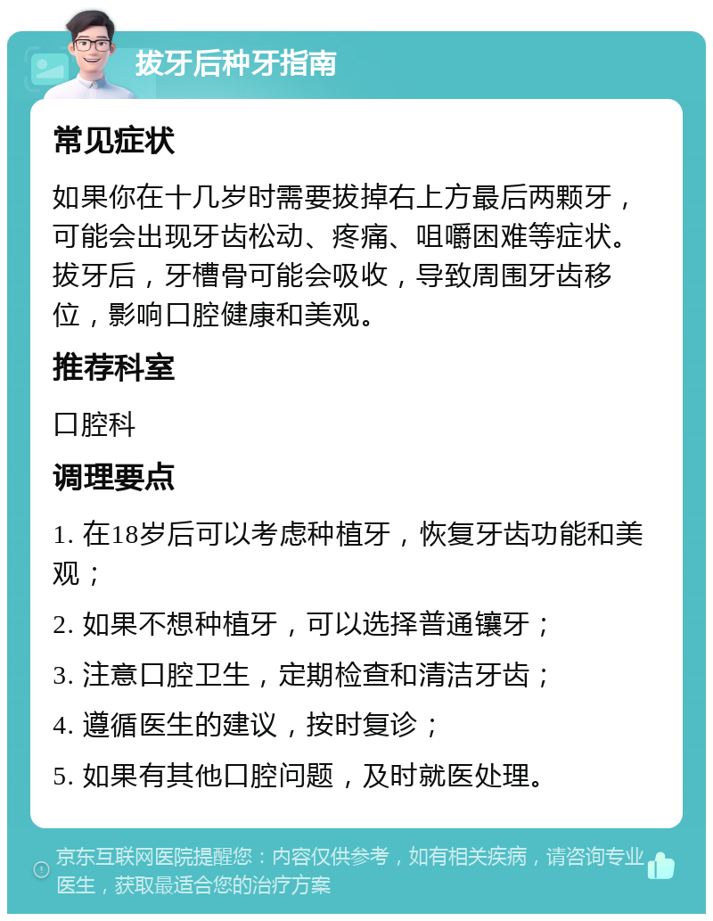 拔牙后种牙指南 常见症状 如果你在十几岁时需要拔掉右上方最后两颗牙，可能会出现牙齿松动、疼痛、咀嚼困难等症状。拔牙后，牙槽骨可能会吸收，导致周围牙齿移位，影响口腔健康和美观。 推荐科室 口腔科 调理要点 1. 在18岁后可以考虑种植牙，恢复牙齿功能和美观； 2. 如果不想种植牙，可以选择普通镶牙； 3. 注意口腔卫生，定期检查和清洁牙齿； 4. 遵循医生的建议，按时复诊； 5. 如果有其他口腔问题，及时就医处理。