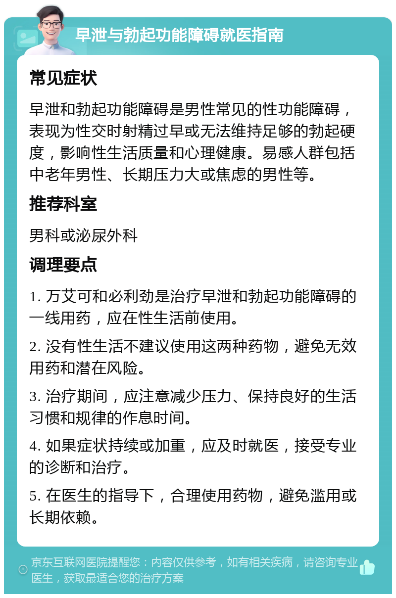 早泄与勃起功能障碍就医指南 常见症状 早泄和勃起功能障碍是男性常见的性功能障碍，表现为性交时射精过早或无法维持足够的勃起硬度，影响性生活质量和心理健康。易感人群包括中老年男性、长期压力大或焦虑的男性等。 推荐科室 男科或泌尿外科 调理要点 1. 万艾可和必利劲是治疗早泄和勃起功能障碍的一线用药，应在性生活前使用。 2. 没有性生活不建议使用这两种药物，避免无效用药和潜在风险。 3. 治疗期间，应注意减少压力、保持良好的生活习惯和规律的作息时间。 4. 如果症状持续或加重，应及时就医，接受专业的诊断和治疗。 5. 在医生的指导下，合理使用药物，避免滥用或长期依赖。