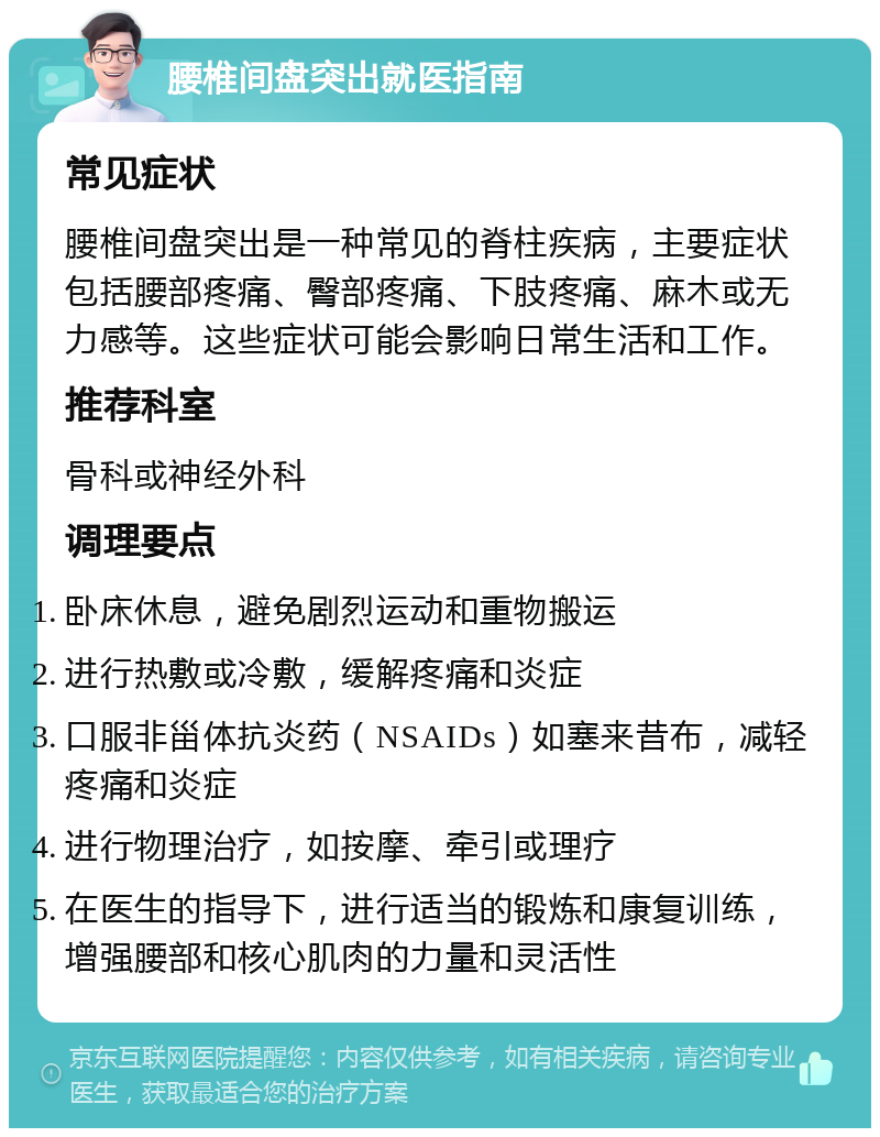 腰椎间盘突出就医指南 常见症状 腰椎间盘突出是一种常见的脊柱疾病，主要症状包括腰部疼痛、臀部疼痛、下肢疼痛、麻木或无力感等。这些症状可能会影响日常生活和工作。 推荐科室 骨科或神经外科 调理要点 卧床休息，避免剧烈运动和重物搬运 进行热敷或冷敷，缓解疼痛和炎症 口服非甾体抗炎药（NSAIDs）如塞来昔布，减轻疼痛和炎症 进行物理治疗，如按摩、牵引或理疗 在医生的指导下，进行适当的锻炼和康复训练，增强腰部和核心肌肉的力量和灵活性