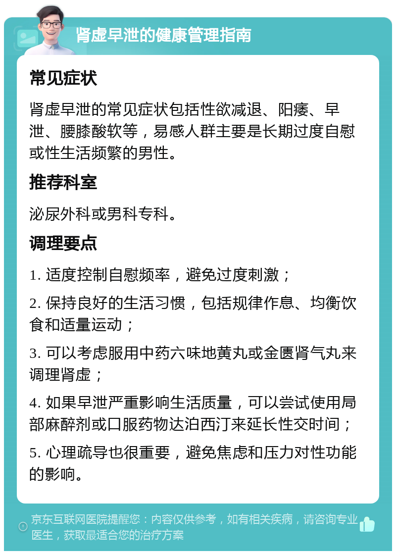 肾虚早泄的健康管理指南 常见症状 肾虚早泄的常见症状包括性欲减退、阳痿、早泄、腰膝酸软等，易感人群主要是长期过度自慰或性生活频繁的男性。 推荐科室 泌尿外科或男科专科。 调理要点 1. 适度控制自慰频率，避免过度刺激； 2. 保持良好的生活习惯，包括规律作息、均衡饮食和适量运动； 3. 可以考虑服用中药六味地黄丸或金匮肾气丸来调理肾虚； 4. 如果早泄严重影响生活质量，可以尝试使用局部麻醉剂或口服药物达泊西汀来延长性交时间； 5. 心理疏导也很重要，避免焦虑和压力对性功能的影响。