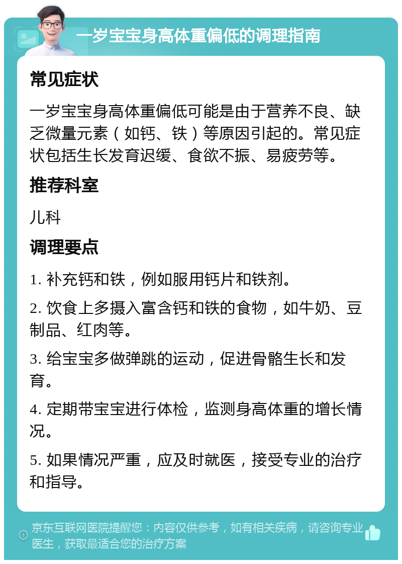 一岁宝宝身高体重偏低的调理指南 常见症状 一岁宝宝身高体重偏低可能是由于营养不良、缺乏微量元素（如钙、铁）等原因引起的。常见症状包括生长发育迟缓、食欲不振、易疲劳等。 推荐科室 儿科 调理要点 1. 补充钙和铁，例如服用钙片和铁剂。 2. 饮食上多摄入富含钙和铁的食物，如牛奶、豆制品、红肉等。 3. 给宝宝多做弹跳的运动，促进骨骼生长和发育。 4. 定期带宝宝进行体检，监测身高体重的增长情况。 5. 如果情况严重，应及时就医，接受专业的治疗和指导。