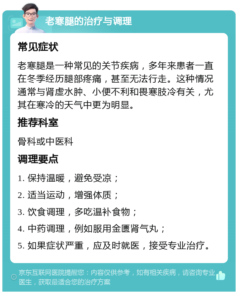 老寒腿的治疗与调理 常见症状 老寒腿是一种常见的关节疾病，多年来患者一直在冬季经历腿部疼痛，甚至无法行走。这种情况通常与肾虚水肿、小便不利和畏寒肢冷有关，尤其在寒冷的天气中更为明显。 推荐科室 骨科或中医科 调理要点 1. 保持温暖，避免受凉； 2. 适当运动，增强体质； 3. 饮食调理，多吃温补食物； 4. 中药调理，例如服用金匮肾气丸； 5. 如果症状严重，应及时就医，接受专业治疗。