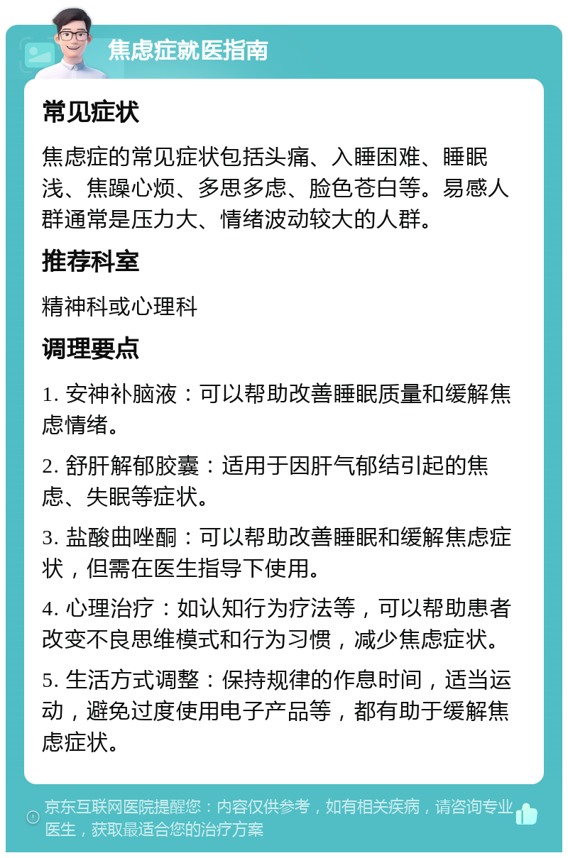 焦虑症就医指南 常见症状 焦虑症的常见症状包括头痛、入睡困难、睡眠浅、焦躁心烦、多思多虑、脸色苍白等。易感人群通常是压力大、情绪波动较大的人群。 推荐科室 精神科或心理科 调理要点 1. 安神补脑液：可以帮助改善睡眠质量和缓解焦虑情绪。 2. 舒肝解郁胶囊：适用于因肝气郁结引起的焦虑、失眠等症状。 3. 盐酸曲唑酮：可以帮助改善睡眠和缓解焦虑症状，但需在医生指导下使用。 4. 心理治疗：如认知行为疗法等，可以帮助患者改变不良思维模式和行为习惯，减少焦虑症状。 5. 生活方式调整：保持规律的作息时间，适当运动，避免过度使用电子产品等，都有助于缓解焦虑症状。