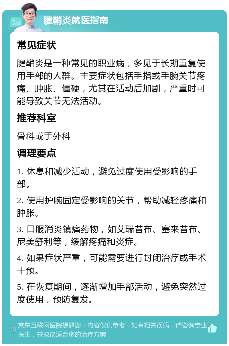 腱鞘炎就医指南 常见症状 腱鞘炎是一种常见的职业病，多见于长期重复使用手部的人群。主要症状包括手指或手腕关节疼痛、肿胀、僵硬，尤其在活动后加剧，严重时可能导致关节无法活动。 推荐科室 骨科或手外科 调理要点 1. 休息和减少活动，避免过度使用受影响的手部。 2. 使用护腕固定受影响的关节，帮助减轻疼痛和肿胀。 3. 口服消炎镇痛药物，如艾瑞昔布、塞来昔布、尼美舒利等，缓解疼痛和炎症。 4. 如果症状严重，可能需要进行封闭治疗或手术干预。 5. 在恢复期间，逐渐增加手部活动，避免突然过度使用，预防复发。