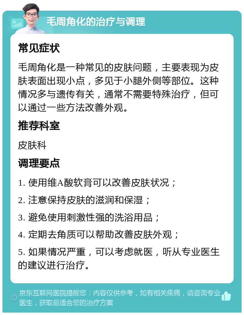 毛周角化的治疗与调理 常见症状 毛周角化是一种常见的皮肤问题，主要表现为皮肤表面出现小点，多见于小腿外侧等部位。这种情况多与遗传有关，通常不需要特殊治疗，但可以通过一些方法改善外观。 推荐科室 皮肤科 调理要点 1. 使用维A酸软膏可以改善皮肤状况； 2. 注意保持皮肤的滋润和保湿； 3. 避免使用刺激性强的洗浴用品； 4. 定期去角质可以帮助改善皮肤外观； 5. 如果情况严重，可以考虑就医，听从专业医生的建议进行治疗。