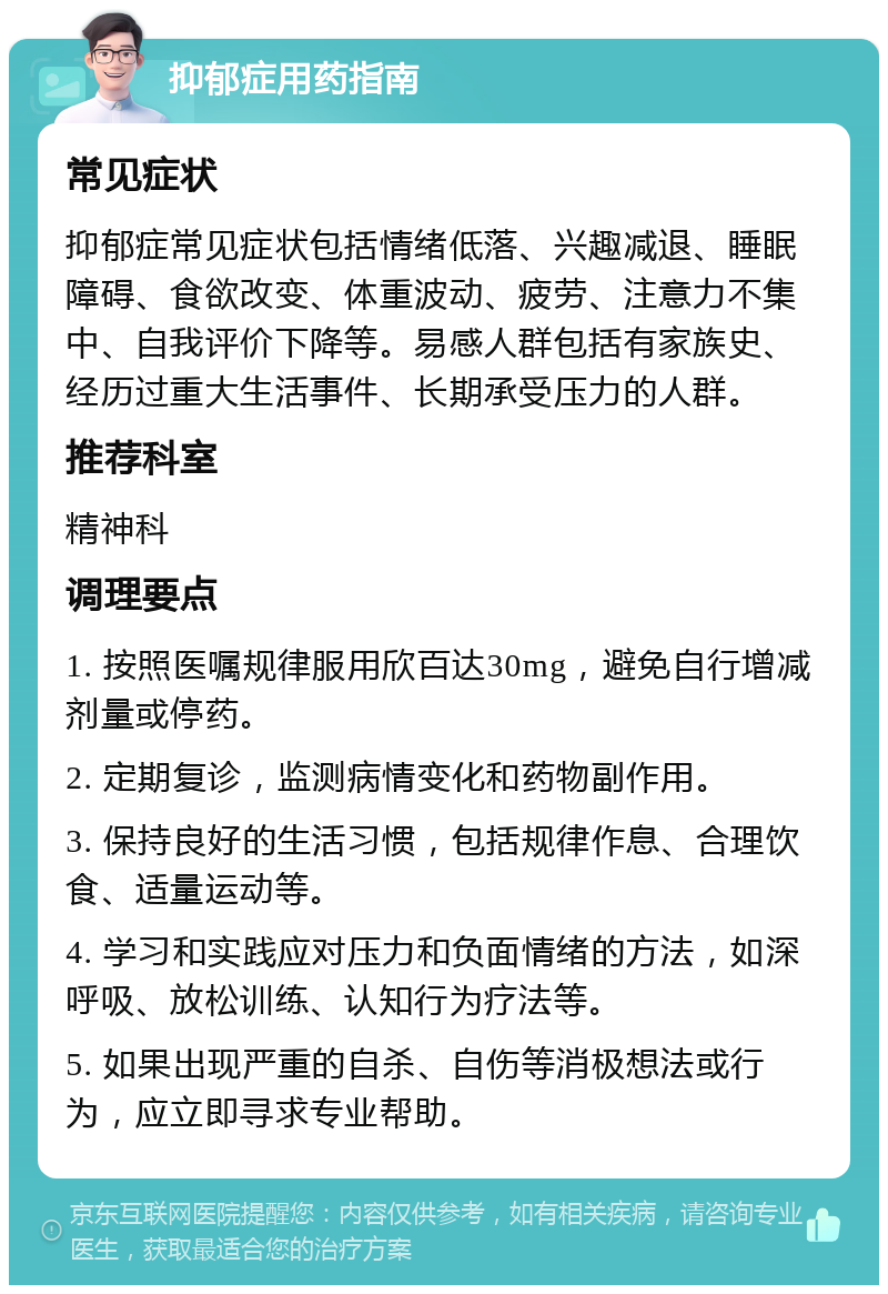 抑郁症用药指南 常见症状 抑郁症常见症状包括情绪低落、兴趣减退、睡眠障碍、食欲改变、体重波动、疲劳、注意力不集中、自我评价下降等。易感人群包括有家族史、经历过重大生活事件、长期承受压力的人群。 推荐科室 精神科 调理要点 1. 按照医嘱规律服用欣百达30mg，避免自行增减剂量或停药。 2. 定期复诊，监测病情变化和药物副作用。 3. 保持良好的生活习惯，包括规律作息、合理饮食、适量运动等。 4. 学习和实践应对压力和负面情绪的方法，如深呼吸、放松训练、认知行为疗法等。 5. 如果出现严重的自杀、自伤等消极想法或行为，应立即寻求专业帮助。