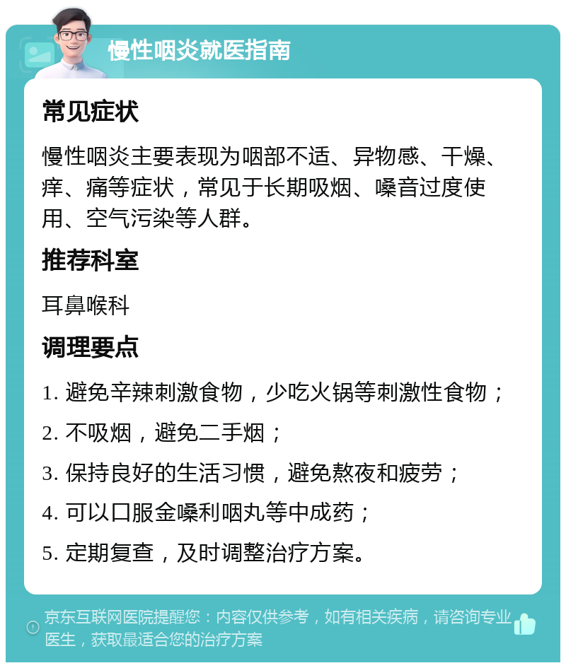 慢性咽炎就医指南 常见症状 慢性咽炎主要表现为咽部不适、异物感、干燥、痒、痛等症状，常见于长期吸烟、嗓音过度使用、空气污染等人群。 推荐科室 耳鼻喉科 调理要点 1. 避免辛辣刺激食物，少吃火锅等刺激性食物； 2. 不吸烟，避免二手烟； 3. 保持良好的生活习惯，避免熬夜和疲劳； 4. 可以口服金嗓利咽丸等中成药； 5. 定期复查，及时调整治疗方案。