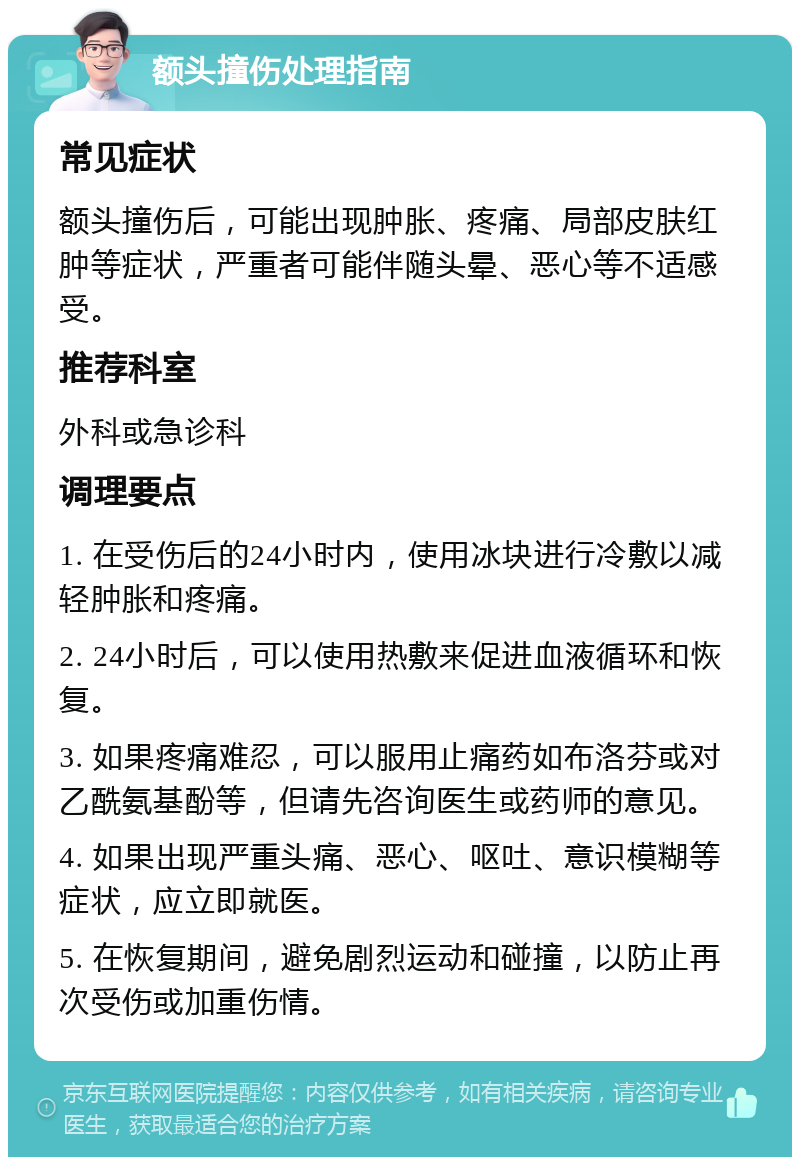 额头撞伤处理指南 常见症状 额头撞伤后，可能出现肿胀、疼痛、局部皮肤红肿等症状，严重者可能伴随头晕、恶心等不适感受。 推荐科室 外科或急诊科 调理要点 1. 在受伤后的24小时内，使用冰块进行冷敷以减轻肿胀和疼痛。 2. 24小时后，可以使用热敷来促进血液循环和恢复。 3. 如果疼痛难忍，可以服用止痛药如布洛芬或对乙酰氨基酚等，但请先咨询医生或药师的意见。 4. 如果出现严重头痛、恶心、呕吐、意识模糊等症状，应立即就医。 5. 在恢复期间，避免剧烈运动和碰撞，以防止再次受伤或加重伤情。