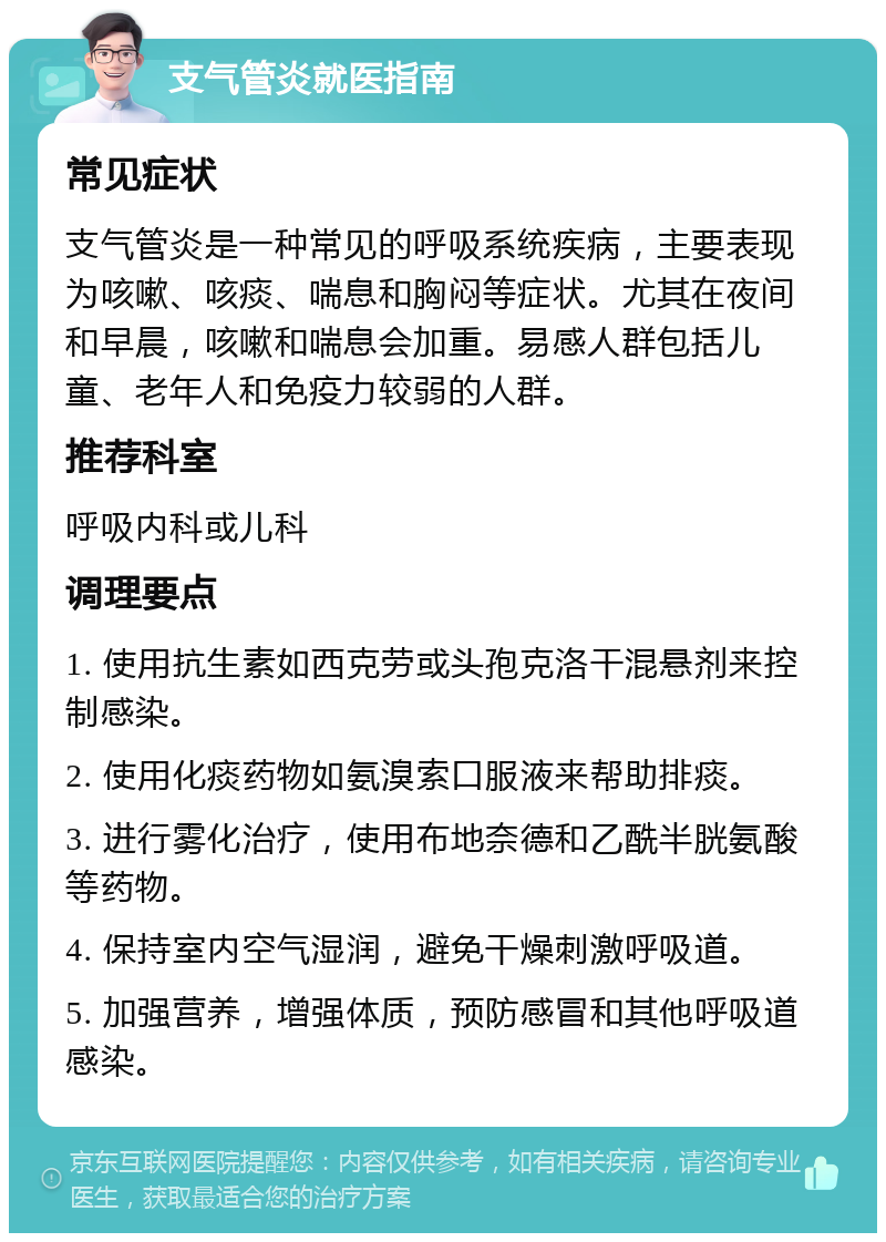 支气管炎就医指南 常见症状 支气管炎是一种常见的呼吸系统疾病，主要表现为咳嗽、咳痰、喘息和胸闷等症状。尤其在夜间和早晨，咳嗽和喘息会加重。易感人群包括儿童、老年人和免疫力较弱的人群。 推荐科室 呼吸内科或儿科 调理要点 1. 使用抗生素如西克劳或头孢克洛干混悬剂来控制感染。 2. 使用化痰药物如氨溴索口服液来帮助排痰。 3. 进行雾化治疗，使用布地奈德和乙酰半胱氨酸等药物。 4. 保持室内空气湿润，避免干燥刺激呼吸道。 5. 加强营养，增强体质，预防感冒和其他呼吸道感染。