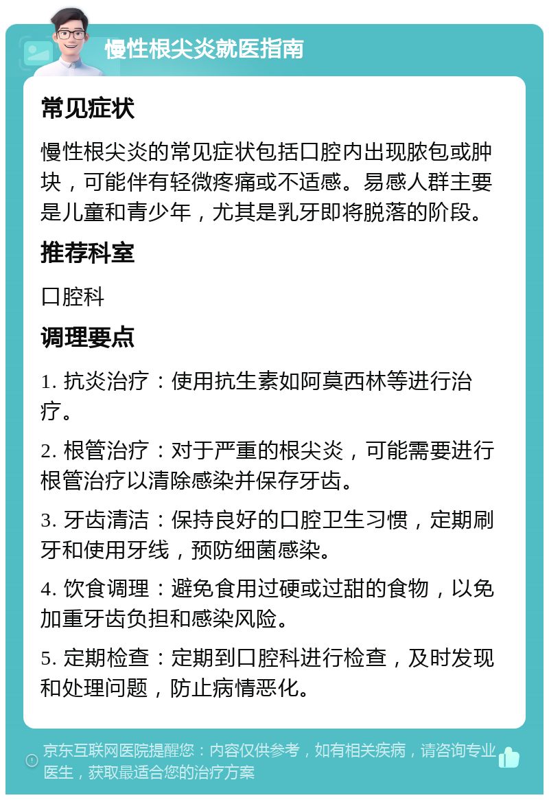 慢性根尖炎就医指南 常见症状 慢性根尖炎的常见症状包括口腔内出现脓包或肿块，可能伴有轻微疼痛或不适感。易感人群主要是儿童和青少年，尤其是乳牙即将脱落的阶段。 推荐科室 口腔科 调理要点 1. 抗炎治疗：使用抗生素如阿莫西林等进行治疗。 2. 根管治疗：对于严重的根尖炎，可能需要进行根管治疗以清除感染并保存牙齿。 3. 牙齿清洁：保持良好的口腔卫生习惯，定期刷牙和使用牙线，预防细菌感染。 4. 饮食调理：避免食用过硬或过甜的食物，以免加重牙齿负担和感染风险。 5. 定期检查：定期到口腔科进行检查，及时发现和处理问题，防止病情恶化。