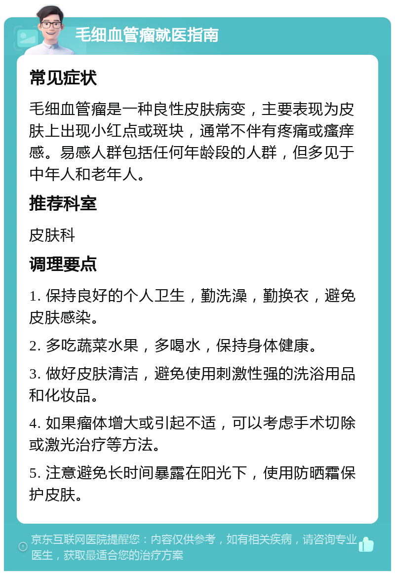 毛细血管瘤就医指南 常见症状 毛细血管瘤是一种良性皮肤病变，主要表现为皮肤上出现小红点或斑块，通常不伴有疼痛或瘙痒感。易感人群包括任何年龄段的人群，但多见于中年人和老年人。 推荐科室 皮肤科 调理要点 1. 保持良好的个人卫生，勤洗澡，勤换衣，避免皮肤感染。 2. 多吃蔬菜水果，多喝水，保持身体健康。 3. 做好皮肤清洁，避免使用刺激性强的洗浴用品和化妆品。 4. 如果瘤体增大或引起不适，可以考虑手术切除或激光治疗等方法。 5. 注意避免长时间暴露在阳光下，使用防晒霜保护皮肤。