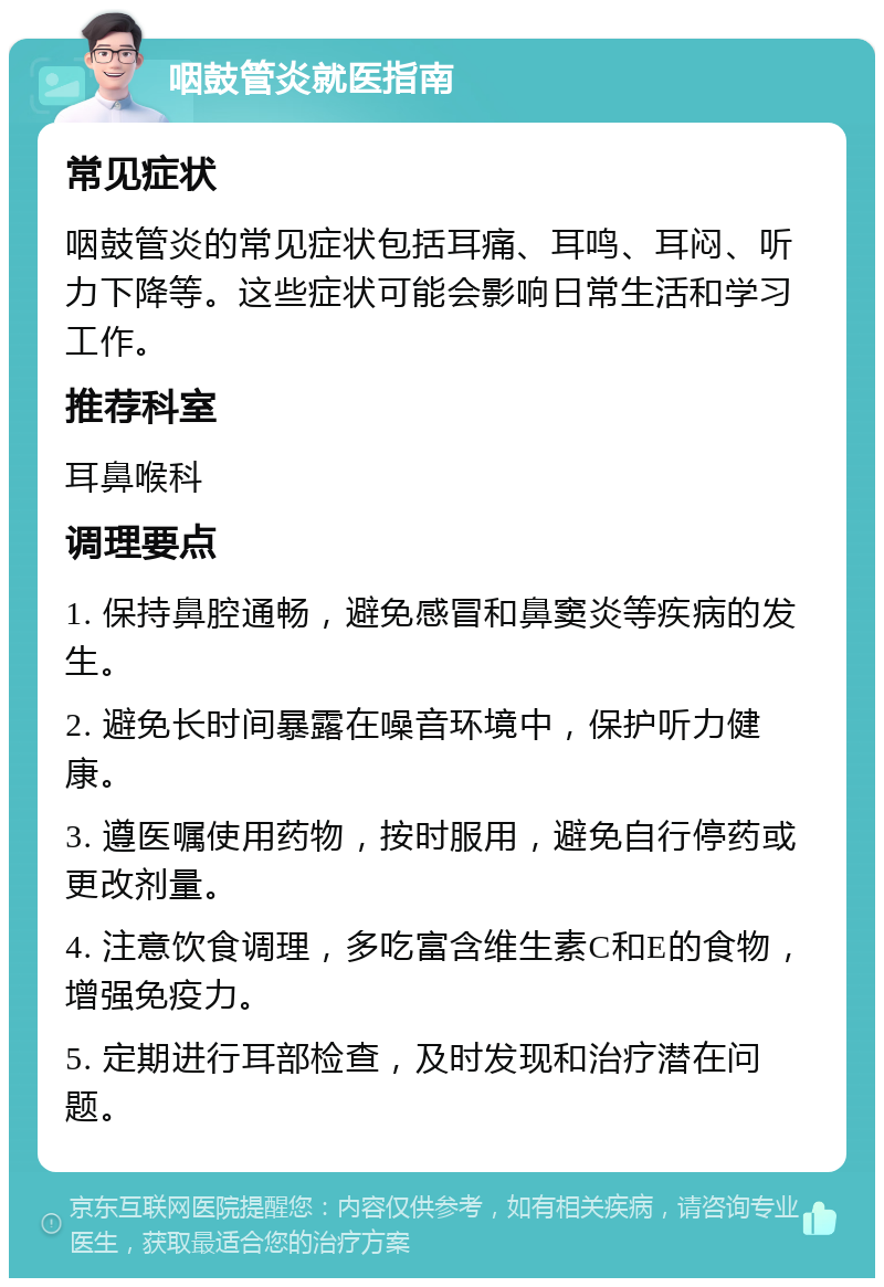 咽鼓管炎就医指南 常见症状 咽鼓管炎的常见症状包括耳痛、耳鸣、耳闷、听力下降等。这些症状可能会影响日常生活和学习工作。 推荐科室 耳鼻喉科 调理要点 1. 保持鼻腔通畅，避免感冒和鼻窦炎等疾病的发生。 2. 避免长时间暴露在噪音环境中，保护听力健康。 3. 遵医嘱使用药物，按时服用，避免自行停药或更改剂量。 4. 注意饮食调理，多吃富含维生素C和E的食物，增强免疫力。 5. 定期进行耳部检查，及时发现和治疗潜在问题。